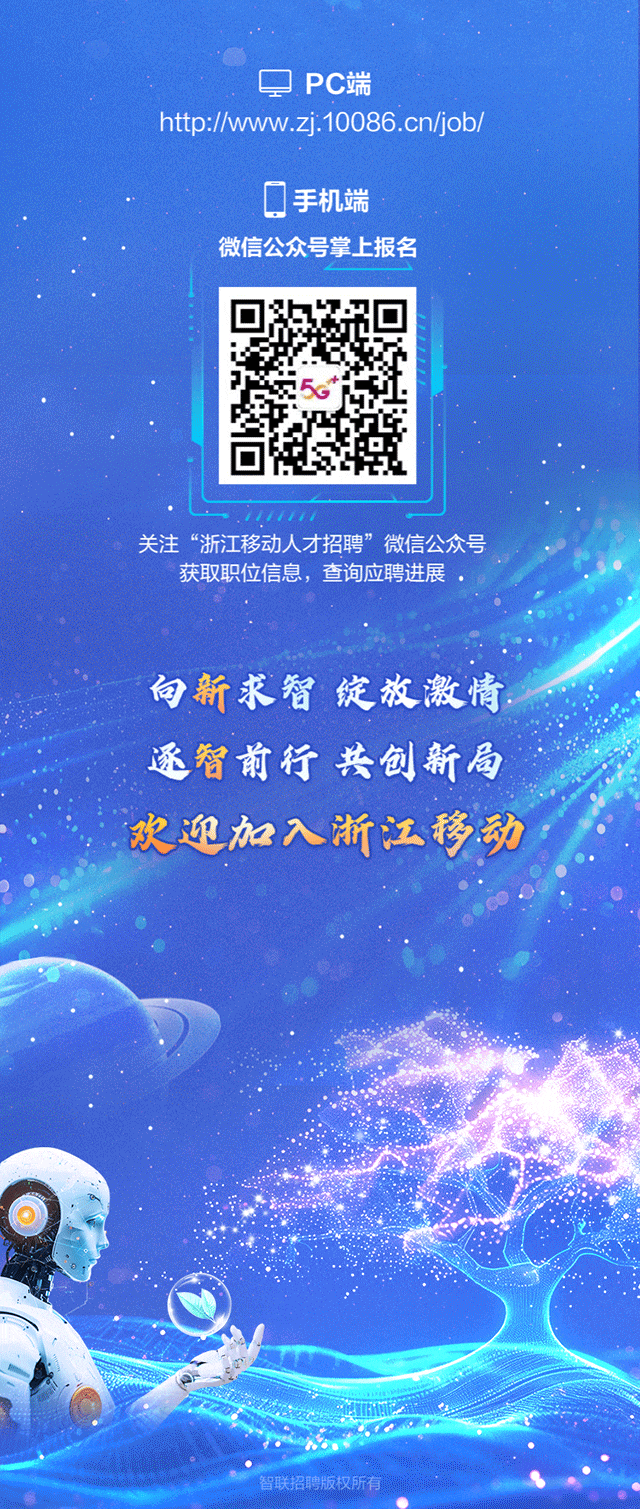 <p>PC端</p>
<p>http://www.zj.10086.cn/job/</p>
<p>手机端</p>
<p>微信公众号掌上报名</p>
<p>关注“浙江移动人才招聘”微信公众号</p>
<p>获取职位信息,查询应聘进展</p>
<p>向新求智绽放激情</p>
<p>逐智前行共创新局</p>
<p>欢迎加入浙江移动</p>
<p>智联招聘版权所有</p>