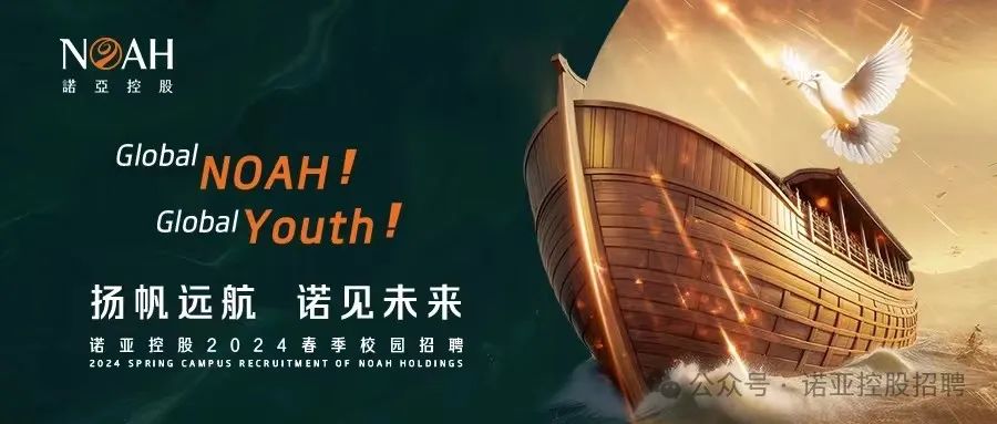 <p>NDAH</p>
<p>諾亞控股</p>
<p>GlobaNOAH!</p>
<p>GlobalYouth!</p>
<p>扬帆远航诺见未来</p>
<p>诺亚控股2024春季校园招聘</p>
<p>2024SPRINGCAMPUSRECRUITMENTOF NOAH HOLDINGS</p>
<p>公众号,诺亚控股招聘</p>
