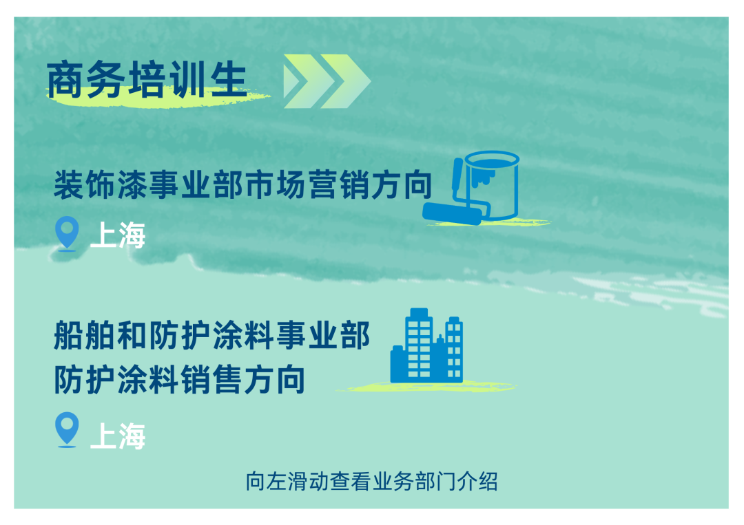 <p>商务培训生》></p>
<p>装饰漆事业部市场营销方向</p>
<p>上海</p>
<p>防护涂料销售方向船舶和防护涂料事业部D </p>
<p>上海</p>
<p>向左滑动查看业务部门介绍</p>