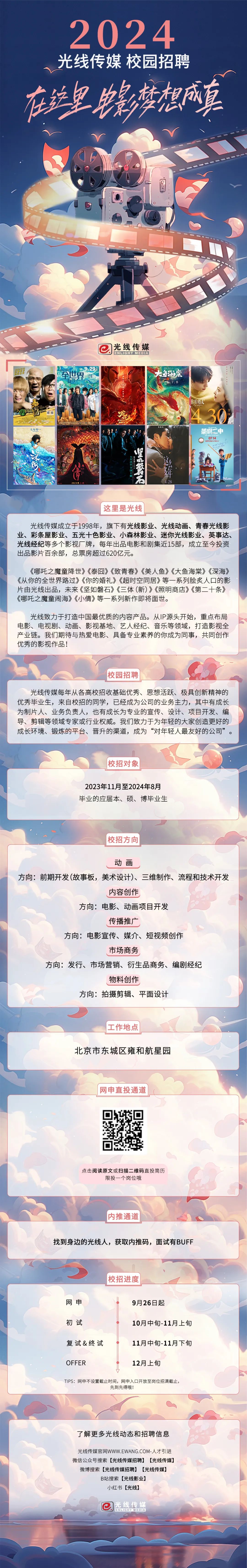 <p>2024<br/>光线传媒 校园招聘<br/>在铁皇影梦想成真</p>
<p>光线传媒<br/>ENLIGHT MEDIA</p>
<p> </p>
<p>至世界</p>
<p>29</p>
<p>囧途<br/> <br/> </p>
<p>大年初一</p>
<p>86</p>
<p>法</p>
<p>你的特礼</p>
<p>A</p>
<p>茶啊二中</p>
<p>0714</p>
<p>这里是光线</p>
<p>光线传媒成立于1998年，旗下有光线影业、光线动画、青春光线影<br/>业、彩条屋影业、五光十色影业、小森林影业、迷你光线影业、英事达、<br/>光线经纪等多个影视厂牌，每年出品电影和剧集近15部，成立至今投资<br/>出品影片百余部，总票房超过620亿元。</p>
<p>《哪吒之魔童降世》《泰囧》《致青春》《美人鱼》《大鱼海棠》《深海》<br/>《从你的全世界路过》《你的婚礼》《超时空同居》等一系列脍炙人口的影<br/>片由光线出品，未来《坚如磐石》《三体(新)》《照明商店》《第二十条》<br/>《哪吒之魔童闹海》《小倩》等一系列新作即将面世。</p>
<p>光线致力于打造中国最优质的内容产品。从IP源头开始，重点布局<br/>电影、电视剧、动画、影视基地、艺人经纪、音乐等领域，打造影视全<br/>产业链。我们期待与热爱电影、具备专业素养的你成为同事，共同创作<br/>优秀的影视作品!</p>
<p>校园招聘</p>
<p>光线传媒每年从各高校招收基础优秀、思想活跃、极具创新精神的<br/>优秀毕业生，来自校招的同学，已经成为公司的业务主力，其中有成长<br/>为制片人、业务负责人，也有成长为专业的宣传、设计、项目开发、编<br/>导、剪辑等领域专家或行业权威。我们致力于为年轻的大家创造更好的<br/>成长环境、锻炼的平台、晋升的渠道，成为“对年轻人最友好的公司”。</p>
<p>校招对象</p>
<p>2023年11月至2024年8月<br/>毕业的应届本、硕、博毕业生</p>
<p>校招方向</p>
<p>动画</p>
<p>方向:前期开发(故事板，美术设计)、三维制作、流程和技术开发</p>
<p>内容创作</p>
<p>方向:电影、动画项目开发</p>
<p>传播推广</p>
<p>方向:电影宣传、媒介、短视频创作</p>
<p>市场商务</p>
<p>方向:发行、市场营销、衍生品商务、编剧经纪</p>
<p>物料创作</p>
<p>方向:拍摄剪辑、平面设计</p>
<p>工作地点</p>
<p>北京市东城区雍和航星园</p>
<p>网申直投通道</p>
<p>点击阅读原文或扫描二维码直投简历</p>
<p>限投一个岗位哦</p>
<p>内推通道</p>
<p>找到身边的光线人，获取内推码，面试有BUFF</p>
<p>校招进度</p>
<p>网申</p>
<p>初试</p>
<p>9月26日起</p>
<p>10月中旬-11月上旬</p>
<p>复试&终试</p>
<p>11月中旬-11月下旬</p>
<p>OFFER</p>
<p>12月上旬</p>
<p>TIPS:网申不设置截止时间，网申入口开放至岗位招满截止，</p>
<p>先到先得哦!</p>
<p>了解更多光线动态和招聘信息</p>
<p>光线传媒官网WWW.EWANG.COM-人才引进<br/>微信公众号搜索[光线传媒招聘][光线传媒]</p>
<p>微博搜索[光线传媒招聘][光线传媒]</p>
<p>B站搜索[光线影业)</p>
<p>小红书[光线]</p>
<p>e<br/>光线传媒<br/>ENLIGHT MEDIA</p>
