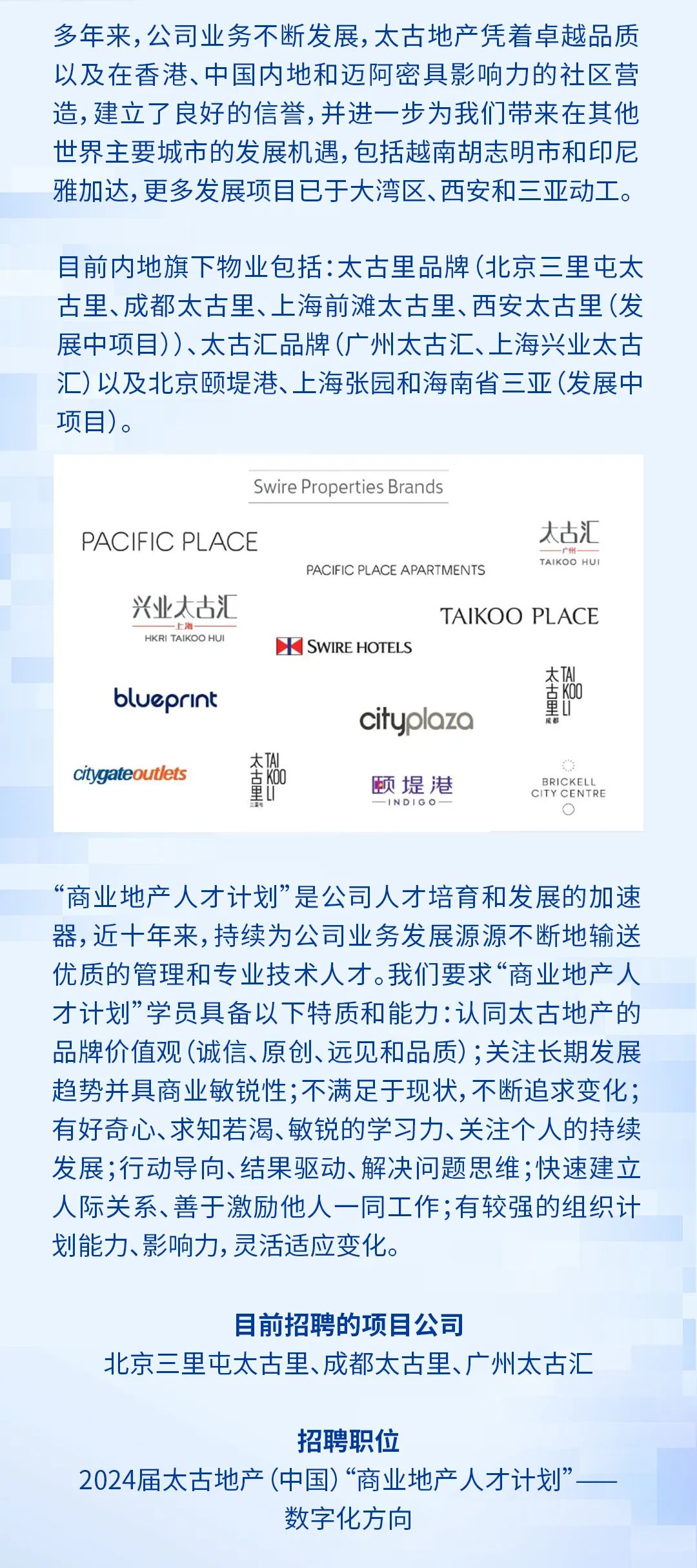 <p>多年来，公司业务不断发展,太古地产凭着卓越品质<br/>以及在香港、中国内地和迈阿密具影响力的社区营<br/>造,建立了良好的信誉,并进一步为我们带来在其他<br/>世界主要城市的发展机遇，包括越南胡志明市和印尼<br/>雅加达,更多发展项目已于大湾区、西安和三亚动工。</p><p>目前内地旗下物业包括:太古里品牌(北京三里屯太<br/>古里、成都太古里、上海前滩太古里、西安太古里(发<br/>展中项目))、太古汇品牌(广州太古汇、上海兴业太古<br/>汇)以及北京颐堤港、上海张园和海南省三亚(发展中<br/>项目)。</p><p>Swire Properties Brands</p><p>PACIFIC PLACE</p><p>太古汇</p><p>PACIFIC PLACE APARTMENTS</p><p>TAIKOS HU</p><p>兴业太古汇</p><p>TAIKOO PLACE</p><p>HKR AKSO HUI</p><p>SWIRE HOTELS</p><p>blueprint</p><p>规故。<br/>cityplazo</p><p>citygateoutlets</p><p>规故野。</p><p>颐堤港</p><p>BRICKELL<br/>CITY CENTRE</p><p>L</p><p>INDIGO</p><p>c</p><p>&ldquo;商业地产人才计划&rdquo;是公司人才培育和发展的加速<br/>器，近十年来,持续为公司业务发展源源不断地输送<br/>优质的管理和专业技术人才。我们要求&ldquo;商业地产人<br/>才计划&rdquo;学员具备以下特质和能力:认同太古地产的<br/>品牌价值观(诚信、原创、远见和品质);关注长期发展<br/>趋势并具商业敏锐性;不满足于现状,不断追求变化;<br/>有好奇心、求知若渴、敏锐的学习力、关注个人的持续<br/>发展;行动导向、结果驱动、解决问题思维;快速建立<br/>人际关系、善于激励他人一同工作;有较强的组织计<br/>划能力、影响力,灵活适应变化。</p><p>目前招聘的项目公司</p><p>北京三里屯太古里、成都太古里、广州太古汇</p><p>招聘职位</p><p>2024届太古地产(中国)&ldquo;商业地产人才计划&rsquo;</p><p>数字化方向</p>