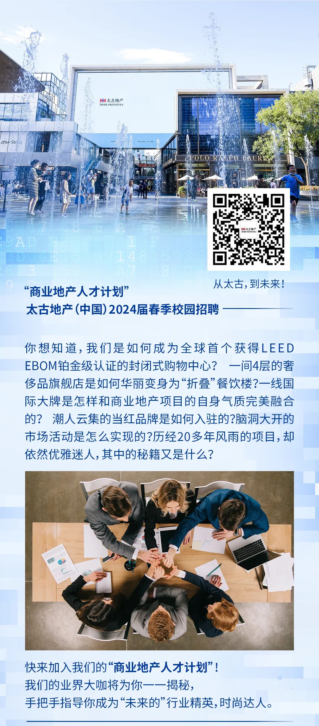 <p>太古地广</p><p>&ldquo;商业地产人才计划&rdquo;</p><p>从太古，到未来!</p><p>太古地产(中国)2024届春季校园招聘</p><p>你想知道，我们是如何成为全球首个获得LEED<br/>EBOM铂金级认证的封闭式购物中心?一间4层的奢<br/>侈品旗舰店是如何华丽变身为&ldquo;折叠&rdquo;餐饮楼?一线国<br/>际大牌是怎样和商业地产项目的自身气质完美融合<br/>的?潮人云集的当红品牌是如何入驻的?脑洞大开的<br/>市场活动是怎么实现的?历经20多年风雨的项目，却<br/>依然优雅迷人,其中的秘籍又是什么?</p><p>快来加入我们的&ldquo;商业地产人才计划&rdquo;!<br/>我们的业界大咖将为你一一揭秘，</p><p>手把手指导你成为&ldquo;未来的&rdquo;行业精英,时尚达人。</p>