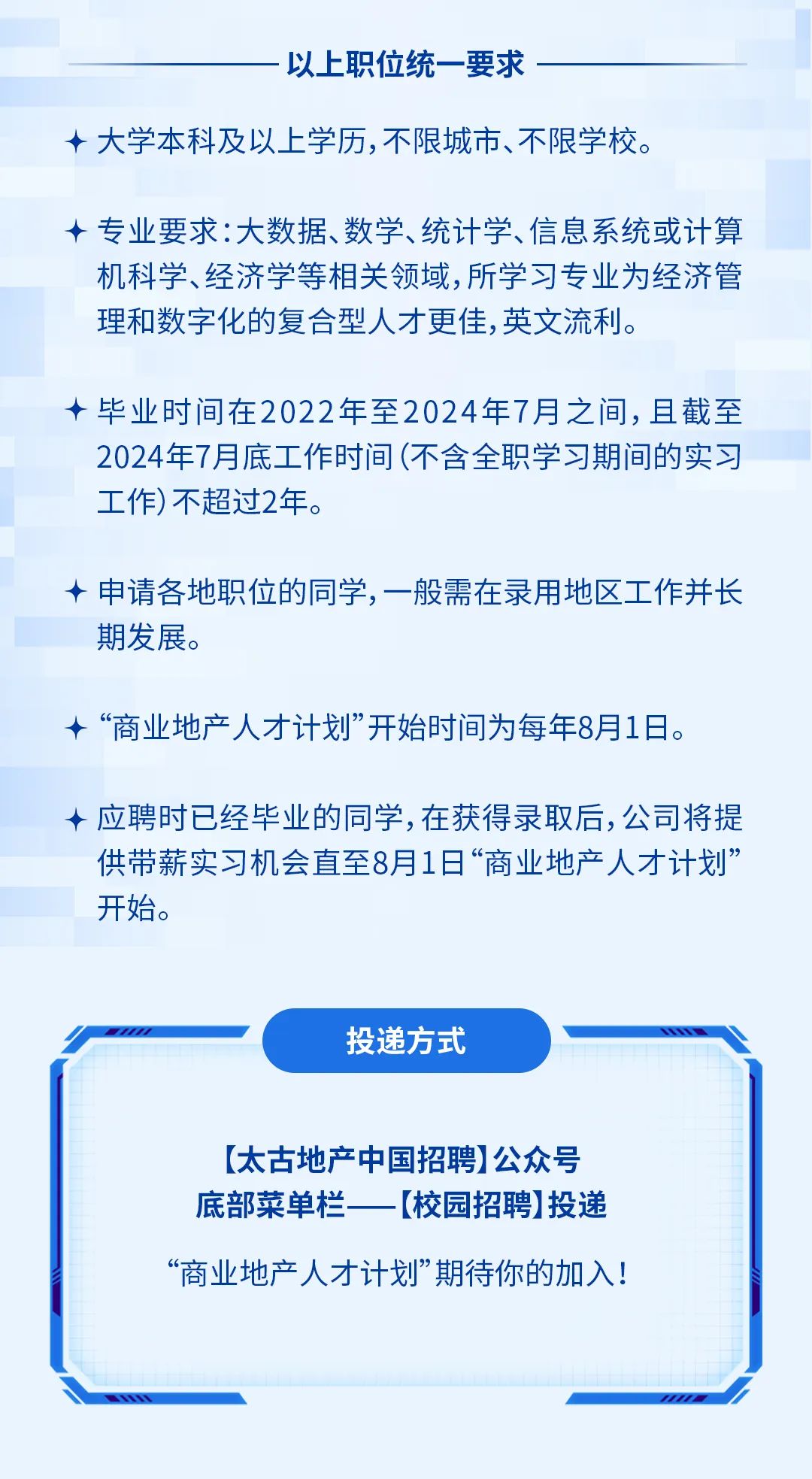 <p>以上职位统一要求</p><p>十大学本科及以上学历，不限城市、不限学校。</p><p>专业要求:大数据、数学、统计学、信息系统或计算<br/>机科学、经济学等相关领域,所学习专业为经济管<br/>理和数字化的复合型人才更佳,英文流利。</p><p>毕业时间在2022年至2024年7月之间,且截至<br/>2024年7月底工作时间(不含全职学习期间的实习<br/>工作)不超过2年。</p><p>申请各地职位的同学，一般需在录用地区工作并长<br/>期发展。</p><p>&ldquo;商业地产人才计划&rdquo;开始时间为每年8月1日。</p><p>应聘时已经毕业的同学,在获得录取后,公司将提<br/>供带薪实习机会直至8月1日&ldquo;商业地产人才计划&rdquo;<br/>开始。</p><p>投递方式</p><p>[太古地产中国招聘]公众号<br/>底部菜单栏[校园招聘]投递</p><p>&ldquo;商业地产人才计划&rdquo;期待你的加入!</p>