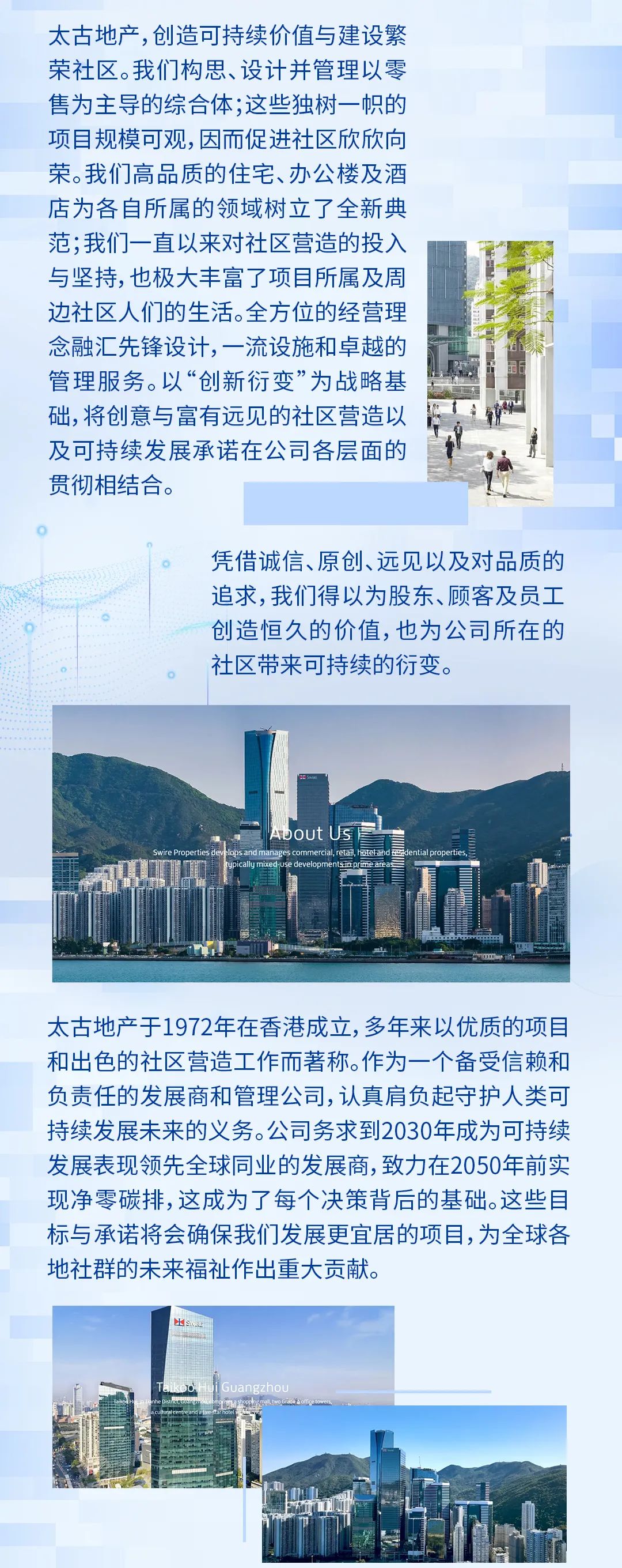 <p>太古地产,创造可持续价值与建设繁<br/>荣社区。我们构思、设计并管理以零<br/>售为主导的综合体;这些独树一帜的<br/>项目规模可观,因而促进社区欣欣向<br/>荣。我们高品质的住宅、办公楼及酒<br/>店为各自所属的领域树立了全新典<br/>范;我们一直以来对社区营造的投入<br/>与坚持，也极大丰富了项目所属及周<br/>边社区人们的生活。全方位的经营理<br/>念融汇先锋设计，一流设施和卓越的<br/>管理服务。以&ldquo;创新衍变&rdquo;为战略基<br/>础，将创意与富有远见的社区营造以<br/>及可持续发展承诺在公司各层面的<br/>贯彻相结合。</p><p>凭借诚信、原创、远见以及对品质的<br/>追求,我们得以为股东、顾客及员工<br/>创造恒久的价值,也为公司所在的<br/>社区带来可持续的衍变。</p><p>太古地产于1972年在香港成立,多年来以优质的项目<br/>和出色的社区营造工作而著称。作为一个备受信赖和<br/>负责任的发展商和管理公司，认真肩负起守护人类可<br/>持续发展未来的义务。公司务求到2030年成为可持续<br/>发展表现领先全球同业的发展商,致力在2050年前实<br/>现净零碳排,这成为了每个决策背后的基础。这些目<br/>标与承诺将会确保我们发展更宜居的项目，为全球各<br/>地社群的未来福祉作出重大贡献。</p>