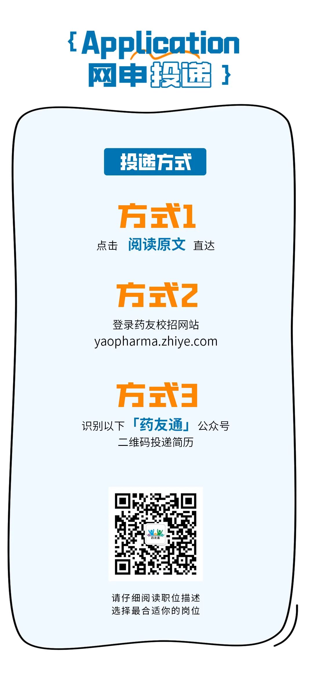 <p>{Application<br/>网申途}</p>
<p>投递方式</p>
<p>方式1<br/>点击 阅读原文直达</p>
<p>方式2</p>
<p>登录药友校招网站<br/>yaopharma.zhiye.com</p>
<p>方式3<br/>识别以下「药友通」公众号</p>
<p>二维码投递简历</p>
<p>请仔细阅读职位描述<br/>选择最合适你的岗位</p>
