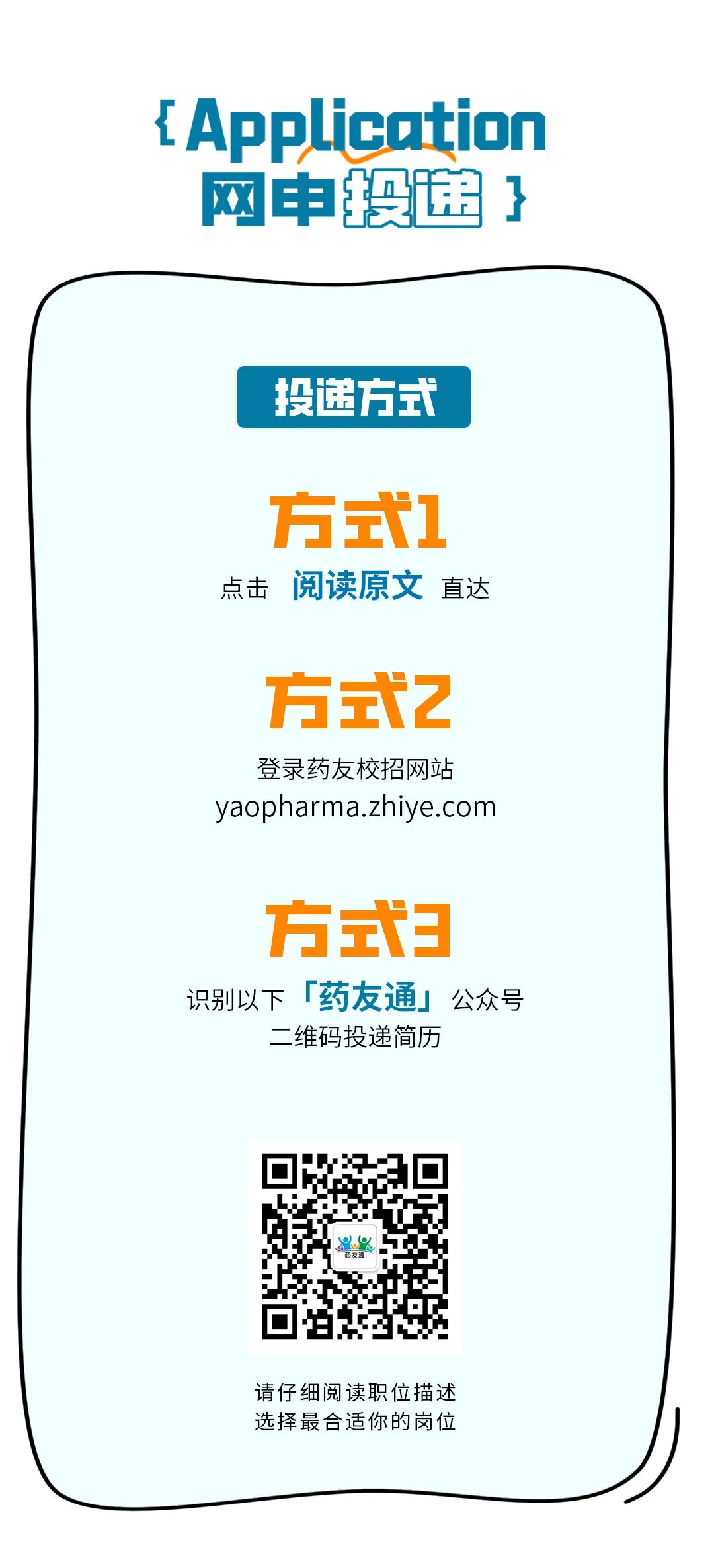 <p>{Application<br/>网申段递}</p>
<p>投递方式</p>
<p>方式1<br/>点击阅读原文直达</p>
<p>方式2</p>
<p>登录药友校招网站<br/>yaopharma.zhiye.com</p>
<p>方式3<br/>识别以下「药友通」公众号</p>
<p>二维码投递简历</p>
<p>请仔细阅读职位描述<br/>选择最合适你的岗位</p>
