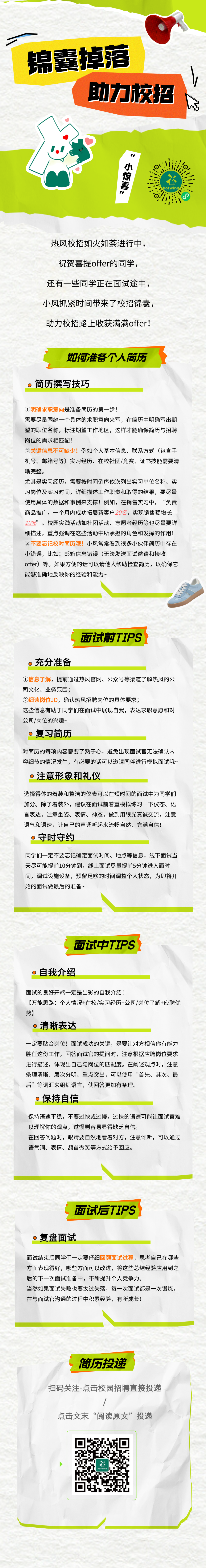 <p>锦囊掉落</p>
<p>助力校招</p>
<p> </p>
<p>1“</p>
<p>小惊喜”</p>
<p>热风校招如火如荼进行中，<br/>祝贺喜提offer的同学，<br/>还有一些同学正在面试途中，<br/>小风抓紧时间带来了校招锦囊，<br/>助力校招路上收获满满offer!</p>
<p>如何准备个人简历</p>
<p>简历撰写技巧</p>
<p>①明确求职意向是准备简历的第一步!</p>
<p>需要尽量围绕一个具体的求职意向来写，在简历中明确写出期<br/>望的职位名称，标注期望工作地区，这样才能确保简历与招聘<br/>岗位的需求相匹配!</p>
<p>②关键信息不可缺少!例如个人基本信息、联系方式(包含手<br/>机号、邮箱号等)实习经历、在校社团/竞赛、证书技能需要清<br/>晰完整。</p>
<p>尤其是实习经历，需要按时间倒序依次列出实习单位名称、实<br/>习岗位及实习时间，详细描述工作职责和取得的结果，要尽量<br/>使用具体的数据和事例来支撑!例如，在销售实习中，“负责<br/>商品推广，一个月内成功拓展新客户20名，实现销售额增长<br/>10%”。校园实践活动如社团活动、志愿者经历等也尽量要详<br/>细描述，重点强调在这些活动中所承担的角色和发挥的作用!<br/>③不要忘记校对简历哦!小风常常看到很多小伙伴简历中存在<br/>小错误，比如:邮箱信息错误(无法发送面试邀请和接收</p>
<p>offer)等。如果方便的话可以请他人帮助检查简历，以确保它<br/>能够准确地反映你的经验和能力~</p>
<p>面试前TIPS</p>
<p>充分准备</p>
<p>①信息了解，提前通过热风官网、公众号等渠道了解热风的公<br/>司文化、业务范围;</p>
<p>②细读岗位JD，确认热风招聘岗位的具体要求;</p>
<p>这些信息有助于同学们在面试中展现自我，表达求职意愿和对<br/>公司/岗位的兴趣~</p>
<p>。复习简历</p>
<p>对简历的每项内容都要了熟于心，避免出现面试官无法确认内<br/>容细节的情况发生，有必要的话可以邀请同伴进行模拟面试哦~<br/>注意形象和礼仪</p>
<p>选择得体的着装和整洁的仪表可以在短时间的面试中为同学们<br/>加分。除了着装外，建议在面试前着重模拟练习一下仪态、语<br/>言表达，注意坐姿、表情、神态，做到用眼光真诚交流，注意<br/>语气和语速，让自己的声调听起来流畅自然、充满自信!</p>
<p>守时守约</p>
<p>同学们一定不要忘记确定面试时间、地点等信息，线下面试当<br/>天尽可能提前10分钟到，线上面试尽量提前5分钟进入面时<br/>间，调试设施设备，预留足够的时间调整个人状态，为即将开<br/>始的面试做最后的准备~</p>
<p>面试中TIPS</p>
<p>o自我介绍</p>
<p>面试的良好开端一定是出彩的自我介绍!</p>
<p>[万能思路:个人情况+在校/实习经历+公司/岗位了解+应聘优<br/>势]</p>
<p>清晰表达</p>
<p>-定要贴合岗位!面试成功的关键，是要让对方相信你有能力<br/>胜任这份工作，回答面试官的提问时，注意根据应聘岗位要求<br/>进行描述，体现出自己与岗位的匹配度。在阐述观点时，注意<br/>条理清晰、层次分明、重点突出，可以使用“首先、其次、最<br/>后”等词汇来组织语言，使回答更加有条理。</p>
<p>保持自信</p>
<p>保持语速平稳，不要过快或过慢，过快的语速可能让面试官难<br/>以理解你的观点，过慢则容易显得缺乏自信。</p>
<p>在回答问题时，眼睛要自然地看着对方，注意倾听，可以通过<br/>语气词、表情、颔首微笑等方式给予回应。</p>
<p>面试后TIPS</p>
<p>0<br/>复盘面试</p>
<p>面试结束后同学们一定要仔细回顾面试过程，思考自己在哪些<br/>方面表现得好，哪些方面可以改进，将这些总结经验应用到之<br/>后的下一次面试准备中，不断提升个人竞争力。</p>
<p>当然如果面试失败也要太过失落，每一次面试都是一次锻炼，<br/>在与面试官沟通的过程中积累经验，有所成长!</p>
<p>简历投递</p>
<p>扫码关注-点击校园招聘直接投递</p>
<p>点击文末“阅读原文”投递</p>
<p>六</p>
<p>hotwind</p>
