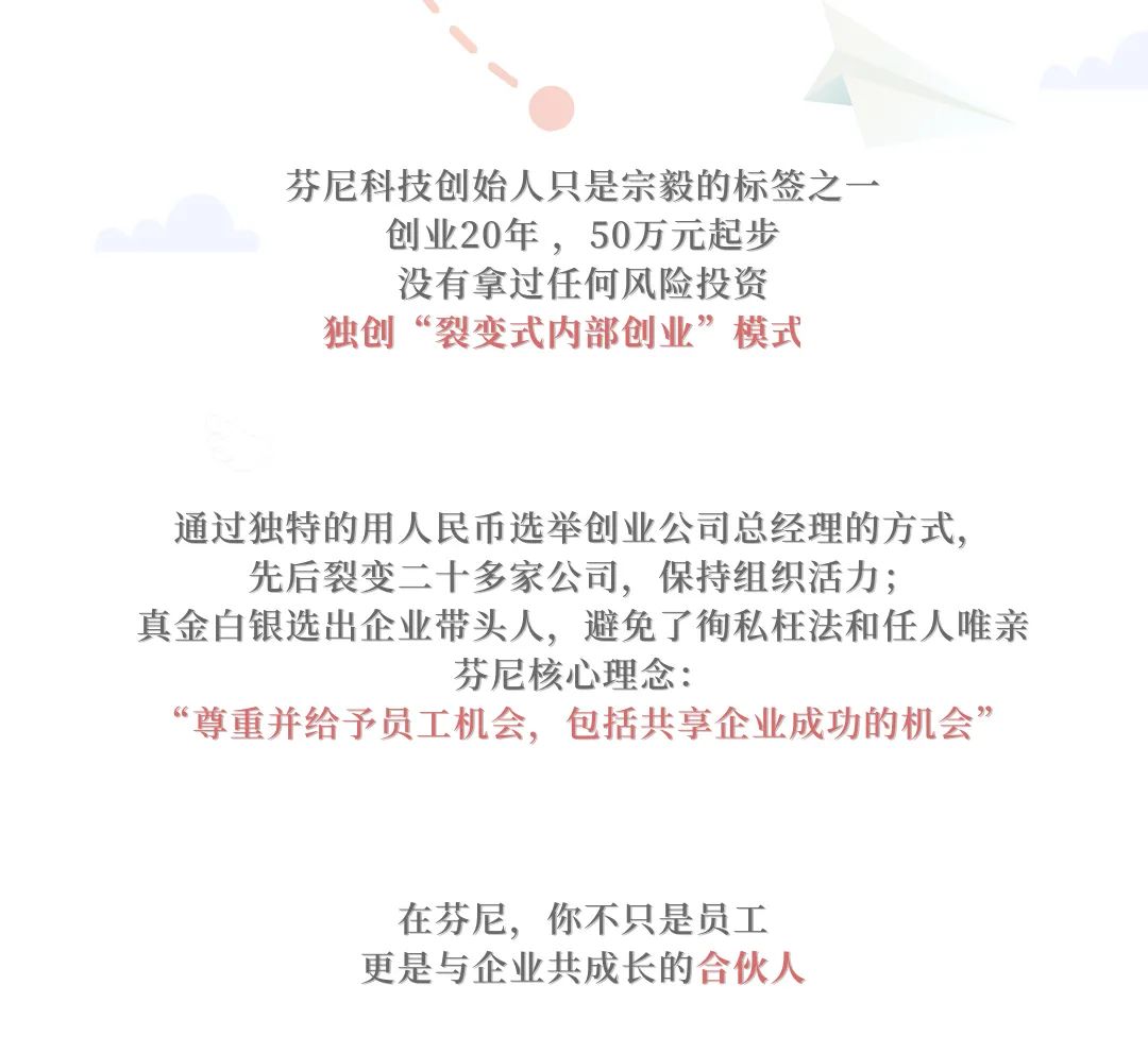 <p>芬尼科技创始人只是宗毅的标签之一<br/>创业20年，50万元起步</p>
<p>没有拿过任何风险投资<br/>独创“裂变式内部创业”模式</p>
<p>通过独特的用人民币选举创业公司总经理的方式，</p>
<p>先后裂变二十多家公司，保持组织活力;</p>
<p>真金白银选出企业带头人，避免了徇私枉法和任人唯亲</p>
<p>芬尼核心理念:</p>
<p>“尊重并给予员工机会，包括共享企业成功的机会”</p>
<p>在芬尼，你不只是员工<br/>更是与企业共成长的合伙人</p>
