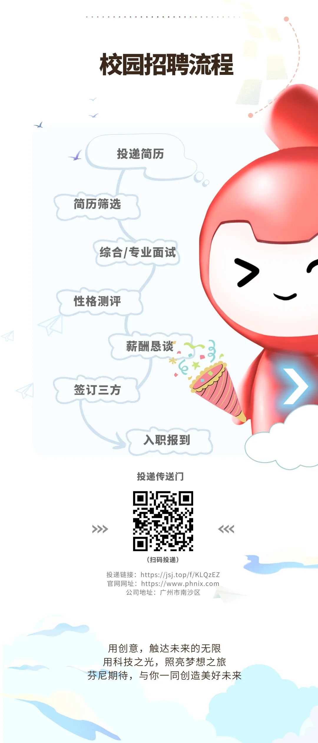 <p>校园招聘流程</p>
<p>投递简历</p>
<p>简历筛选</p>
<p>综合/专业面试</p>
<p>性格测评</p>
<p>薪酬恳谈</p>
<p>签订三方</p>
<p>入职报到<br/>投递传送门</p>
<p>(扫码投递)</p>
<p>投递链接:https://jsj.top/f/KLQzEZ<br/>官网网址:https://www.phnix.com<br/>公司地址:广州市南沙区</p>
<p>用创意，触达未来的无限<br/>用科技之光，照亮梦想之旅<br/>芬尼期待，与你一同创造美好未来</p>
