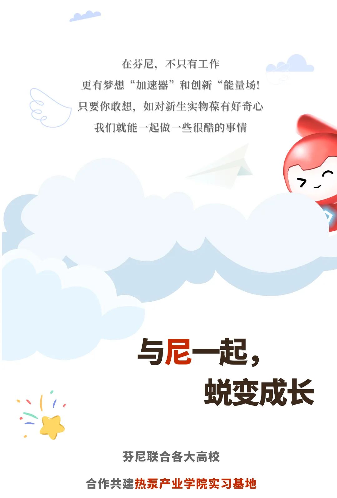 <p>在芬尼，不只有工作</p>
<p>更有梦想“加速器”和创新“能量场!<br/>只要你敢想，如对新生实物葆有好奇心</p>
<p>我们就能一起做一些很酷的事情</p>
<p>与尼一起，</p>
<p>蜕变成长</p>
<p>芬尼联合各大高校</p>
<p>合作共建热泵产业学院实习基地</p>
