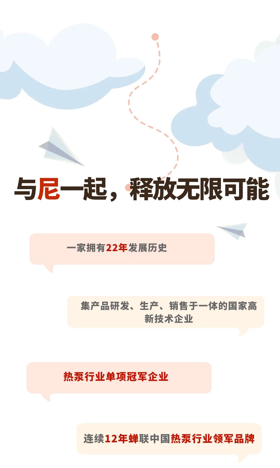 <p>与尼一起，释放无限可能</p>
<p>一家拥有22年发展历史</p>
<p>集产品研发、生产、销售于一体的国家高</p>
<p>新技术企业</p>
<p>热泵行业单项冠军企业</p>
<p>连续12年蝉联中国热泵行业领军品牌</p>
