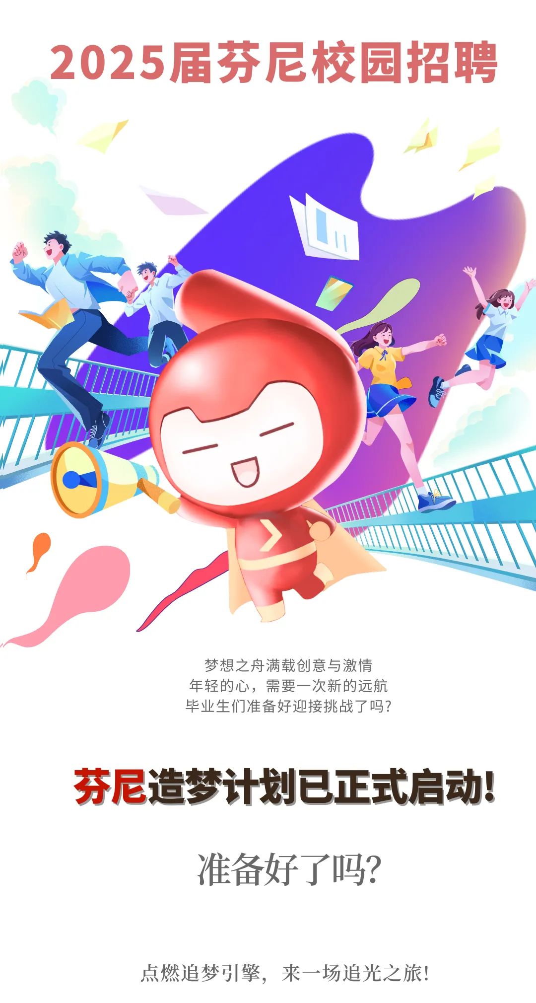 <p>2025届芬尼校园招聘</p>
<p>L</p>
<p>梦想之舟满载创意与激情</p>
<p>年轻的心,需要一次新的远航</p>
<p>毕业生们准备好迎接挑战了吗?</p>
<p>芬尼造梦计划已正式启动!</p>
<p>准备好了吗?</p>
<p>点燃追梦引擎,来一场追光之旅!</p>
