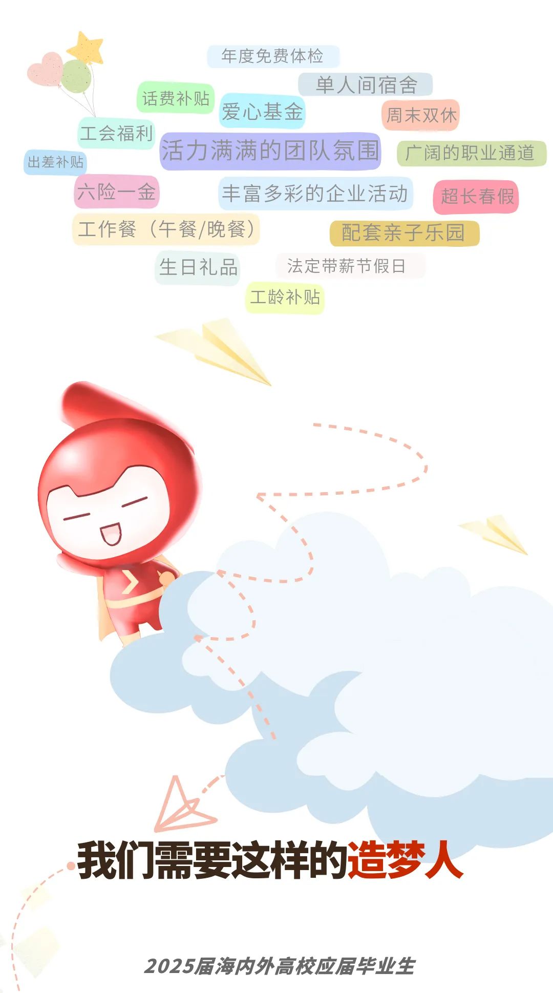<p>年度免费体检</p>
<p>单人间宿舍</p>
<p>话费补贴</p>
<p>爱心基金周末双休</p>
<p>工会福利</p>
<p>活力满满的团队氛围广阔的职业通道</p>
<p>出差补贴</p>
<p>六险一金丰富多彩的企业活动I 超长春假</p>
<p>工作餐(午餐/晚餐)配套亲子乐园</p>
<p>生日礼品法定带薪节假日</p>
<p>工龄补贴</p>
<p>我们需要这样的造梦人</p>
<p>2025届海内外高校应届毕业生</p>

