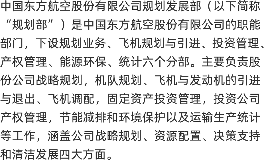 <p>中国东方航空股份有限公司规划发展部(以下简称</p>
<p>"规划部”)是中国东方航空股份有限公司的职能</p>
<p>部门], 下设规划业务、飞机规划与引进、 投资管理、</p>
<p>产权管理、能源环保、统计六个分部。主要负责股</p>
<p>份公司战略规划,机队规划、 飞机与发动机的引进</p>
<p>与退出、 飞机调配,固定资产投资管理,投资公司</p>
<p>产权管理,节能减排和环境保护以及运输生产统计</p>
<p>等工作,涵盖公司战略规划、 资源配置、 决策支持</p>
<p>和清洁发展四大方面。</p>
