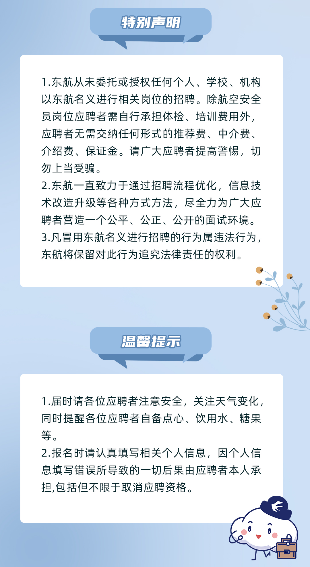 <p>特别声明</p>
<p>1.东航从未委托或授权任何个人、学校、机构<br/>以东航名义进行相关岗位的招聘。除航空安全<br/>员岗位应聘者需自行承担体检、培训费用外,<br/>应聘者无需交纳任何形式的推荐费、中介费、<br/>介绍费、保证金。请广大应聘者提高警惕,切<br/>勿上当受骗。</p>
<p>2.东航一直致力于通过招聘流程优化,信息技<br/>术改造升级等各种方式方法,尽全力为广大应<br/>聘者营造一个公平、公正、公开的面试环境。<br/>3.凡冒用东航名义进行招聘的行为属违法行为,<br/>东航将保留对此行为追究法律责任的权利。</p>
<p>温馨提示</p>
<p>1.届时请各位应聘者注意安全,关注天气变化,<br/>同时提醒各位应聘者自备点心、饮用水、糖果<br/>等。</p>
<p>2.报名时请认真填写相关个人信息,因个人信<br/>息填写错误所导致的一切后果由应聘者本人承<br/>担,包括但不限于取消应聘资格。</p>
<p> </p>
<p>D</p>