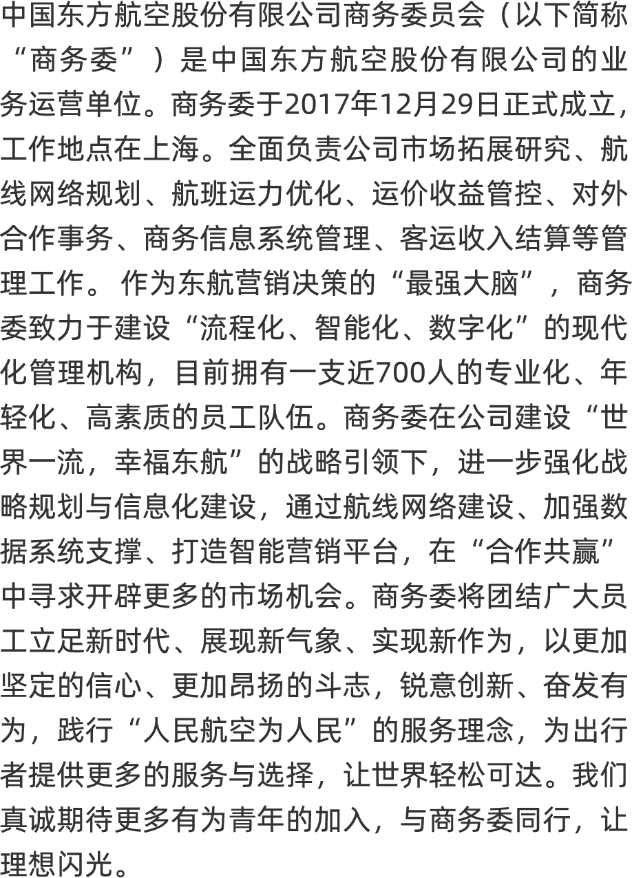 <p>中国东方航空股份有限公司商务委员会(以下简称</p>
<p>“商务委”)是中国东方航空股份有限公司的业</p>
<p>务运营单位。商务委于201 7年12月29日正式成立,</p>
<p>工作地点在上海。全面负责公司市场拓展研究、航</p>
<p>线网络规划、航班运力优化、 运价收益管控、对外</p>
<p>合作事务、商务信息系统管理、客运收入结算等管</p>
<p>理工作。作为东航营销决策的“最强大脑”,商务</p>
<p>委致力于建设“流程化、 智能化、 数字化”的现代</p>
<p>化管理机构,目前拥有一支近700人的专业化、年</p>
<p>轻化、高素质的员工队伍。商务委在公司建设“世</p>
<p>界一流,幸福东航的战略引领下, 进一步强化战</p>
<p>略规划与信息化建设,通过航线网络建设、加强数</p>
<p>据系统支撑、打造智能营销平台,在“合作共赢”</p>
<p>中寻求开辟更多的市场机会。商务委将团结广大员</p>
<p>工立足新时代、展现新气象、实现新作为,以更加</p>
<p>坚定的信心、更加昂扬的斗志,锐意创新、奋发有</p>
<p>为,践行“人民航空为人民”的服务理念,为出行</p>
<p>者提供更多的服务与选择,让世界轻松可达。我们</p>
<p>真诚期待更多有为青年的加入,与商务委同行,让</p>
<p>理想闪光。</p>
