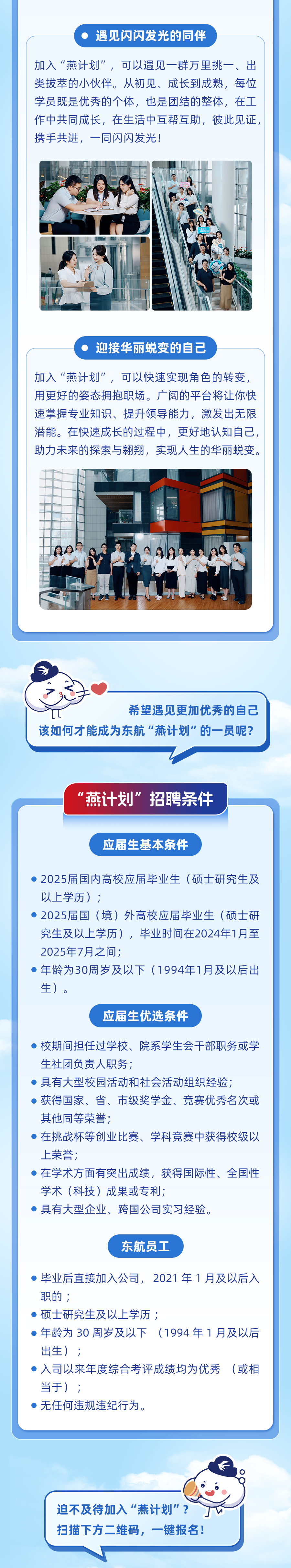 <p>遇见闪闪发光的同伴</p>
<p>加入“燕计划”，可以遇见一群万里挑一、出<br/>类拔萃的小伙伴。从初见、成长到成熟，每位<br/>学员既是优秀的个体，也是团结的整体，在工<br/>作中共同成长，在生活中互帮互助，彼此见证，<br/>携手共进，一同闪闪发光!</p>
<p>迎接华丽蜕变的自己</p>
<p>加入“燕计划”，可以快速实现角色的转变，<br/>用更好的姿态拥抱职场。广阔的平台将让你快<br/>速掌握专业知识、提升领导能力，激发出无限<br/>潜能。在快速成长的过程中，更好地认知自己，<br/>助力未来的探索与翱翔，实现人生的华丽蜕变。</p>
<p>希望遇见更加优秀的自己</p>
<p>该如何才能成为东航"燕计划"的一员呢?</p>
<p>“燕计划”招聘条件</p>
<p>应届生基本条件</p>
<p>2025届国内高校应届毕业生(硕士研究生及<br/>以上学历);</p>
<p>2025届国(境)外高校应届毕业生(硕士研<br/>究生及以上学历)，毕业时间在2024年1月至<br/>2025年7月之间;</p>
<p>年龄为30周岁及以下(1994年1月及以后出<br/>生)。</p>
<p>应届生优选条件</p>
<p>校期间担任过学校、院系学生会干部职务或学<br/>生社团负责人职务;</p>
<p>具有大型校园活动和社会活动组织经验;</p>
<p>获得国家、省、市级奖学金、竞赛优秀名次或<br/>其他同等荣誉;</p>
<p>在挑战杯等创业比赛、学科竞赛中获得校级以<br/>上荣誉;</p>
<p>在学术方面有突出成绩，获得国际性、全国性<br/>学术(科技)成果或专利;</p>
<p>具有大型企业、跨国公司实习经验。</p>
<p>东航员工</p>
<p>毕业后直接加入公司，2021年1月及以后入<br/>职的;</p>
<p>硕士研究生及以上学历;</p>
<p> </p>
<p>年龄为30周岁及以下(1994年1月及以后<br/>出生) ;</p>
<p>入司以来年度综合考评成绩均为优秀(或相<br/>当于);</p>
<p>无任何违规违纪行为。</p>
<p>迫不及待加入"燕计划”?<br/>扫描下方二维码，一键报名!</p>
