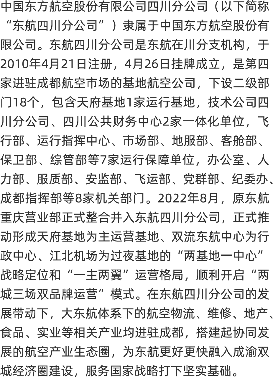 <p>中国东方航空股份有限公司四川分公司(以下简称</p>
<p>“东航四川分公司”)隶属于中国东方航空股份有</p>
<p>限公司。东航四川分公司是东航在川分支机构,于</p>
<p>2010年4月21日注册, 4月26日挂牌成立,是第四</p>
<p>家进驻成都航空市场的基地航空公司, 下设级部</p>
<p>门18个, 包含天府基地1家运行基地,技术公司四</p>
<p>川分公司、四川公共财务中心2家一体化单位, 飞</p>
<p>行部、运行指挥中心、市场部、 地服部、 客舱部、</p>
<p>保卫部、综管部等7家运行保障单位办公室、 人</p>
<p>力部、服质部、安监部、 飞运部、党群部、纪委办、</p>
<p>成都指挥部等8家机关部门。2022年8月,原东航</p>
<p>重庆营业部正式整合并入东航四川分公司,正式推</p>
<p>动形成天府基地为主运营基地、 双流东航中心为行</p>
<p>政中心、江北机场为过夜基地的“两基地一中心“</p>
<p>战略定位和“一主两翼”运营格局,顺利开启“两</p>
<p>城三场双品牌运营”模式。在东航四川分公司的发</p>
<p>展带动下,大东航体系下的航空物流、维修、地产、</p>
<p>食品、实业等相关产业均进驻成都,搭建起协同发</p>
<p>展的航空产业生态圈,为东航更好更快融入成渝双</p>
<p>城经济圈建设, 服务国家战略打下坚实基础。</p>
