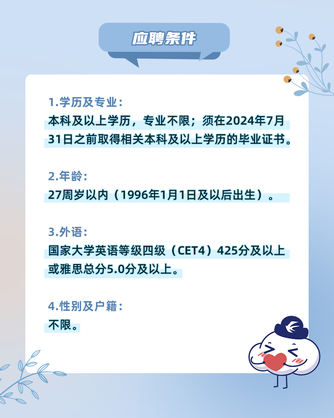 <p>应聘条件</p>
<p>1.学历及专业:</p>
<p>本科及以上学历,专业不限;须在2024年7月<br/>31日之前取得相关本科及以上学历的毕业证书。</p>
<p>2.年龄:</p>
<p>27周岁以内(1996年1月1日及以后出生)。</p>
<p>3.外语:</p>
<p>国家大学英语等级四级(CET4)425分及以上<br/>或雅思总分5.0分及以上。</p>
<p>4.性别及户籍:<br/>不限。</p>