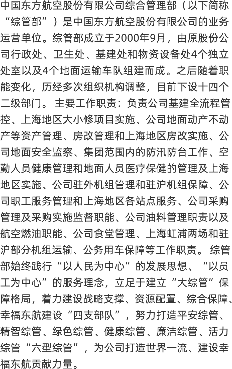<p>中国东方航空股份有限公司综合管理部(以下简称</p>
<p>“综管部”)是中国东方航空股份有限公司的业务</p>
<p>运营单位。综管部成立于2000年9月,由原股份公</p>
<p>司行政处、卫生处、基建处和物资设备处4个独立</p>
<p>处室以及4个地面运输车队组建而成。之后随职</p>
<p>能变化,历经多次组织机构调整,目前下设十四个</p>
<p>二级部门。主要工作职责:负责公司基建全流程管</p>
<p>控</p>
<p>产等资产管理、房改管理和上海地区房改实施、公</p>
<p>司地面安全监察、集团范围内的防汛防台工作、 空</p>
<p>勤人员健康管理和地面人员医疗保健的管理及上海</p>
<p>地区实施、公司驻外机组管理和驻沪机组保障、公</p>
<p>司职工服务管理和上海地区各站点服务、公司采购</p>
<p>管理及采购实施监督职能、公司油料管理职责以及</p>
<p>航空燃油职能、公司食堂管理、上海虹浦两场和驻</p>
<p>沪部分机组运输、公务用车保障等工作职责。综管</p>
<p>部始终践行“以人民为中心”的发展思想、“以员</p>
<p>工为中心”的服务理念,立足于建立“大综管”保</p>
<p>障格局,着力建设战略支撑、资源配置、综合保障、</p>
<p>幸福东航建设“四支部队”,努力打造平安综管、</p>
<p>精智综管、绿色综管、健康综管、廉洁综管、活力</p>
<p>综管“六型综管”,为公司打造世界一流、 建设幸</p>
<p>福东航贡献力量。</p>
