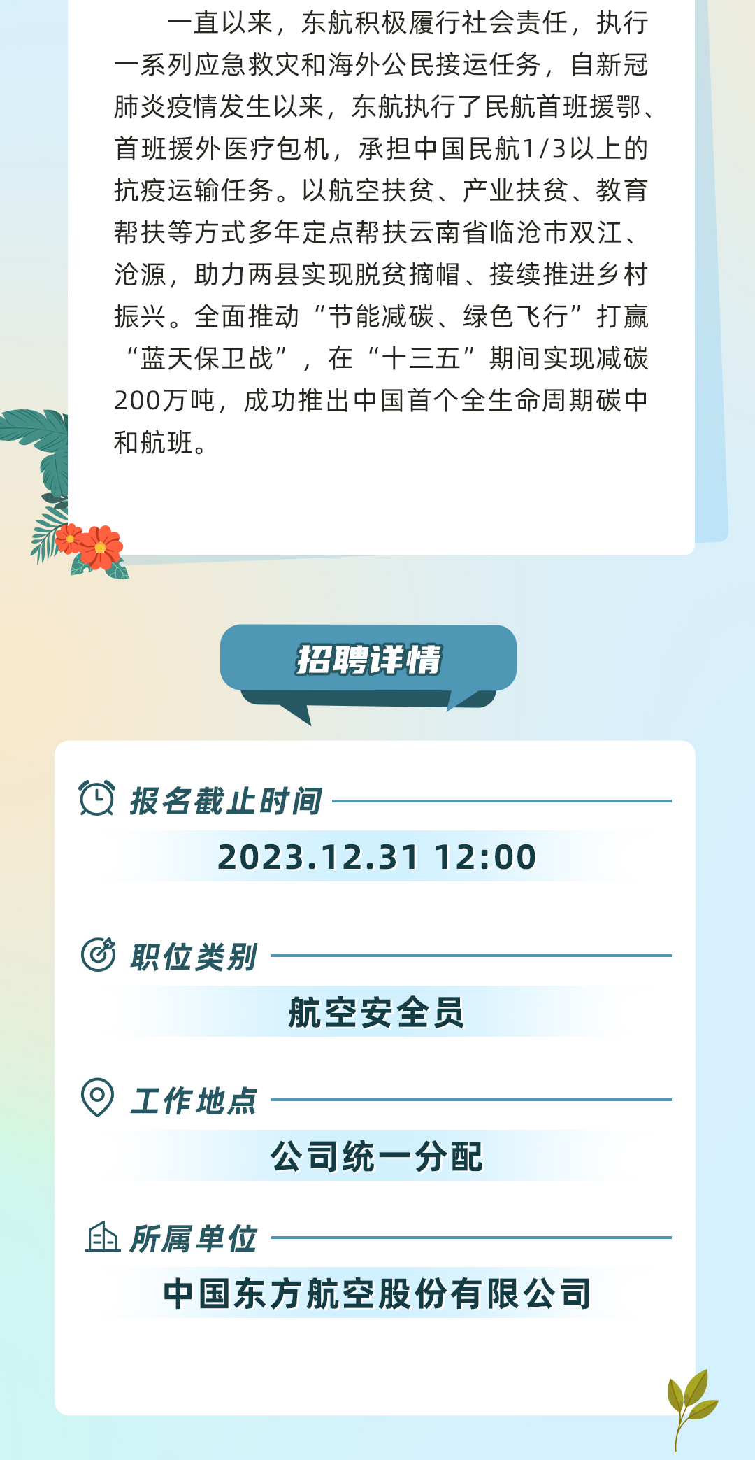 <p>一直以来,东航积极履行社会责任,执行</p>
<p>一系列应急救灾和海外公民接运任务,自新冠</p>
<p>肺炎疫情发生以来,东航执行了民航首班援鄂、</p>
<p>首班援外医疗包机,承担中国民航1/3以上的</p>
<p>抗疫运输任务。以航空扶贫、产业扶贫、教育</p>
<p>帮扶等方式多年定点帮扶云南省临沧市双江、</p>
<p>沧源,助力两县实现脱贫摘帽、接续推进乡村</p>
<p>振兴。全面推动“节能减碳、绿色飞行”打赢</p>
<p>“蓝天保卫战”,在“十三五”期间实现减碳</p>
<p>200万吨,成功推出中国首个全生命周期碳中</p>
<p>和航班。</p>
<p>失</p>
<p>招聘详情</p>
<p>饮报名截止时间-</p>
<p>2023.12.31 12:00</p>
<p>⑥职位类别-</p>
<p>航空安全员</p>
<p> 工作地点</p>
<p>公司统一分配</p>
<p>血所属单位</p>
<p>中国东方航空股份有限公司</p>