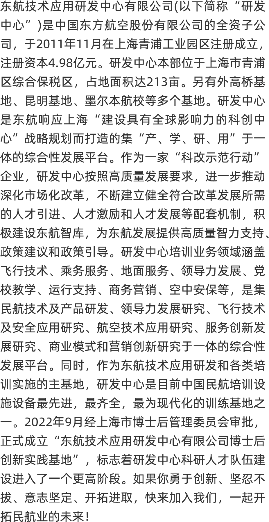<p>东航技术应用研发中心有限公司(以下简称“ 研发</p>
<p>中心“)是中国东方航空股份有限公司的全资子公</p>
<p>司,于2011年11月在上海青浦工业园区注册成立,</p>
<p>注册资本4.98亿元。研发中心本部位于上海市青浦</p>
<p>区综合保税区,占地面积达213亩。另有外高桥基</p>
<p>地、昆明基地、墨尔本航校等多个基地。研发中心</p>
<p>是东航响应上海“建设具有全球影响力的科创中</p>
<p>心”战略规划而打造的集“产、学、研、用”于一</p>
<p>体的综合性发展平台。作为一家“科改示范行动”</p>
<p>企业,研发中心按照高质量发展要求,进一步推动</p>
<p>深化市场化改革,不断建立健全符合改革发展所需</p>
<p>的人才引进、人才激励和人才发展等配套机制,积</p>
<p>极建设东航智库,为东航发展提供高质量智力支持、</p>
<p>政策建议和政策引导。研发中心培训业务领域涵盖</p>
<p>飞行技术、乘务服务、 地面服务、 领导力发展、 党</p>
<p>校教学、运行支持、商务营销、空中安保等,是集</p>
<p>民航技术及产品研发、领导力发展研究、飞行技术</p>
<p>及安全应用研究、 航空技术应用研究、 服务创新发</p>
<p>展研究、 商业模式和营销创新研究于一体的综合性</p>
<p>发展平台。同时,作为东航技术应用研发和各类培</p>
<p>训实施的主基地,研发中心是目前中国民航培训设</p>
<p>施设备最先进,最齐全,最为现代化的训练基地之</p>
<p>2022年9月经上海市博士后管理委员会审批,</p>
<p>正式成立“东航技术应用研发中心有限公司博士后</p>
<p>创新实践基地”,标志着研发中心科研人才队伍建</p>
<p>设进入了一个更高阶段。如果你勇于创新、坚忍不</p>
<p>拔、意志坚定、开拓进取,快来加入我们,一起开</p>
<p>拓民航业的未来!</p>
