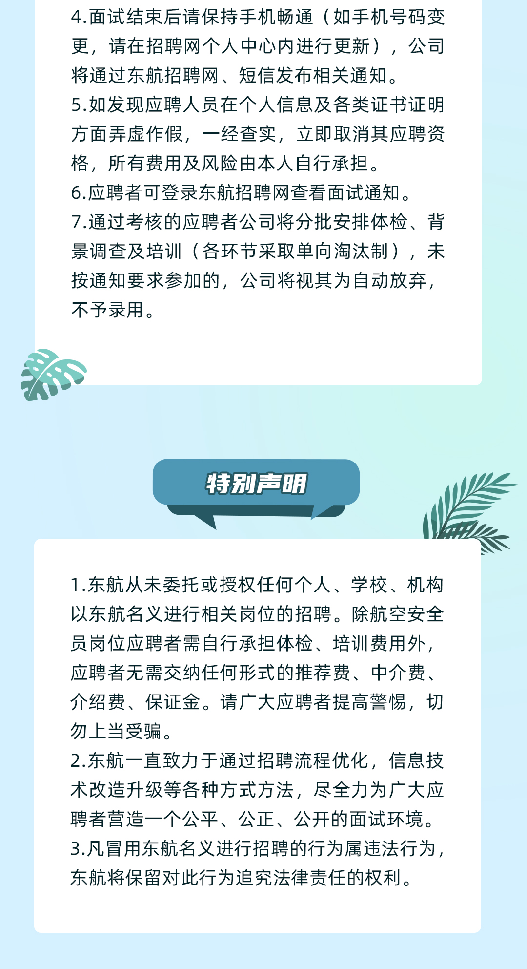 <p>4.面试结束后请保持手机畅通(如手机号码变<br/>更,请在招聘网个人中心内进行更新),公司<br/>将通过东航招聘网、短信发布相关通知。</p>
<p>5.如发现应聘人员在个人信息及各类证书证明<br/>方面弄虚作假,一经查实,立即取消其应聘资<br/>格,所有费用及风险由本人自行承担。</p>
<p>6.应聘者可登录东航招聘网查看面试通知。</p>
<p>7.通过考核的应聘者公司将分批安排体检、背<br/>景调查及培训(各环节采取单向淘汰制),未<br/>按通知要求参加的,公司将视其为自动放弃,<br/>不予录用。</p>
<p>特别声明</p>
<p>1.东航从未委托或授权任何个人、学校、机构<br/>以东航名义进行相关岗位的招聘。除航空安全<br/>员岗位应聘者需自行承担体检、培训费用外,<br/>应聘者无需交纳任何形式的推荐费、中介费、<br/>介绍费、保证金。请广大应聘者提高警惕,切<br/>勿上当受骗。</p>
<p>2.东航一直致力于通过招聘流程优化,信息技<br/>术改造升级等各种方式方法,尽全力为广大应<br/>聘者营造一个公平、公正、公开的面试环境。<br/>3.凡冒用东航名义进行招聘的行为属违法行为,<br/>东航将保留对此行为追究法律责任的权利。</p>