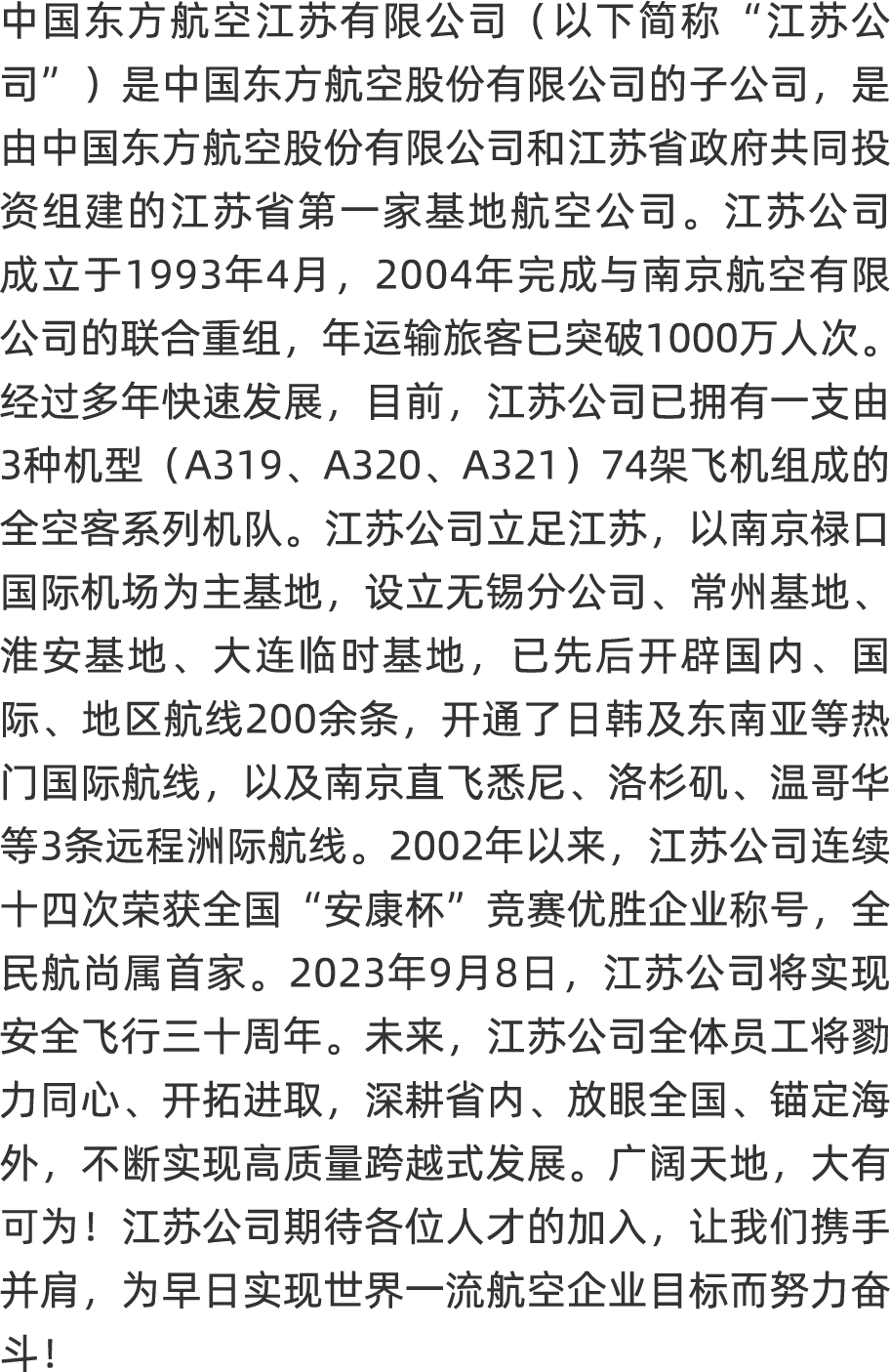 <p>中国东方航空江苏有限公司(以下简称"江苏公</p>
<p>司”)是中国东方航空股份有限公司的子公司,是</p>
<p>由中国东方航空股份有限公司和江苏省政府共同投</p>
<p>资组建的江苏省第一家基地航空公司。江苏公司</p>
<p>成立于1993年4月,2004年完成与南京航空有限</p>
<p>公司的联合重组,年运输旅客已突破1000万人次。</p>
<p>经过多年快速发展,目前,江苏公司已拥有一支由</p>
<p>3种机型(A319、 A320、A321 ) 74架飞机组成的</p>
<p>全空客系列机队。江苏公司立足江苏,以南京禄☐</p>
<p>国际机场为主基地,设立无锡分公司、常州基地、</p>
<p>淮安基地、大连临时基地,已先后开辟国内、国</p>
<p>际、地区航线200余条,开通了日韩及东南亚等热</p>
<p>门国际航线,以及南京直飞悉尼、洛杉矶、温哥华</p>
<p>等3条远程洲际航线。2002年以来, 江苏公司连续</p>
<p>十四次荣获全国“安康杯”竞赛优胜企业称号,全</p>
<p>民航尚属首家。2023年9月8日, 江苏公司将实现</p>
<p>安全飞行三十周年。未来,江苏公司全体员工将勁</p>
<p>力同心、开拓进取,深耕省内、 放眼全国、 锚定海</p>
<p>外,不断实现高质量跨越式发展。广阔天地,大有</p>
<p>可为!江苏公司期待各位人才的加入,让我们携手</p>
<p>并肩,为早日实现世界一流航空企业目标而努力奋</p>
