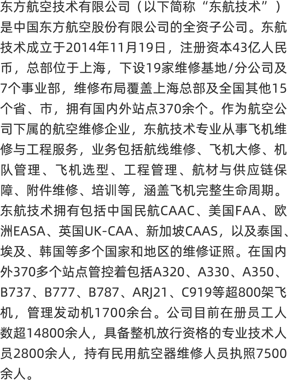 <p>东方航空技术有限公司(以下简称“ 东航技术”)</p>
<p>是中国东方航空股份有限公司的全资子公司。东航</p>
<p>技术成立于2014年11月19日, 注册资本43亿人民</p>
<p>币,总部位于上海, 下设19家维修基地/分公司及</p>
<p>7个事业部,维修布局覆盖上海总部及全国其他15</p>
<p>个省、市,拥有国内外站点370余个。作为航空公</p>
<p>司下属的航空维修企业, 东航技术专业从事飞机维</p>
<p>修与工程服务,业务包括航线维修、 飞机大修、 机</p>
<p>队管理、飞机选型、程管理、航材与供应链保</p>
<p>障、附件维修、培训等,涵盖飞机完整生命周期。</p>
<p>东航技术拥有包括中国民航CAAC、美国FAA、欧</p>
<p>洲EASA、英国UK CAA、 新加坡C AAS, 以及泰国、</p>
<p>埃及、韩国等多个国家和地区的维修证照。在国内</p>
<p>外370多个站点管控着包括A320、A330、 A350、</p>
<p>B737、 B777、 B787、 ARJ21、 C919等超800架飞</p>
<p>机,管理发动机1700余台。 公司目前在册员人</p>
<p>数超14800余人,具备整机放行资格的专业技术人</p>
<p>员2800余人,持有民用航空器维修人员执照7500</p>
<p>余人,,</p>
