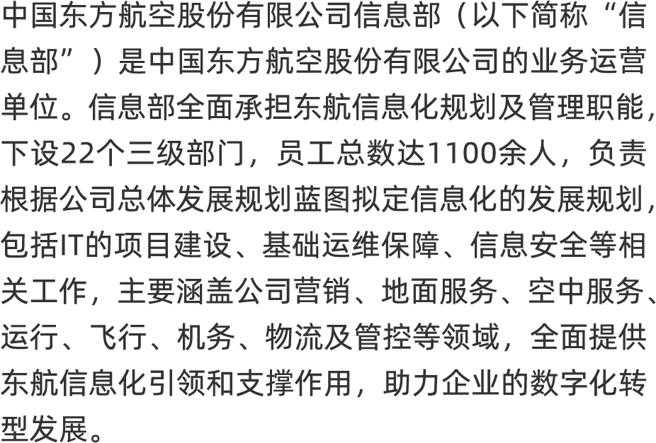 <p>中国东方航空股份有限公司信息部(以下简称‘ 信</p>
<p>息部”)是中国东方航空股份有限公司的业务运营</p>
<p>单位。信息部全面承担东航信息化规划及管理职能,</p>
<p>下设22个三级部门,员工总数达1 100余人, 负责</p>
<p>根据公司总体发展规划蓝图拟定信息化的发展规划,</p>
<p>包括I的项目建设、 基础运维保障、 信息安全等相</p>
<p>关工作,主要涵盖公司营销、地面服务、空中服务、</p>
<p>运行、 飞行、机务、物流及管控等领域,全面提供</p>
<p>东航信息化引领和支撑作用,助力企业的数字化转</p>
<p>型发展。</p>
