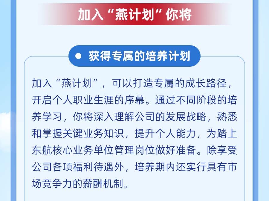 <p>加入“燕计划"你将</p>
<p>获得专属的培养计划</p>
<p>加入“燕计划”，可以打造专属的成长路径，<br/>开启个人职业生涯的序幕。通过不同阶段的培<br/>养学习，你将深入理解公司的发展战略，熟悉<br/>和掌握关键业务知识，提升个人能力，为踏上<br/>东航核心业务单位管理岗位做好准备。除享受<br/>公司各项福利待遇外，培养期内还实行具有市<br/>场竞争力的薪酬机制。</p>
