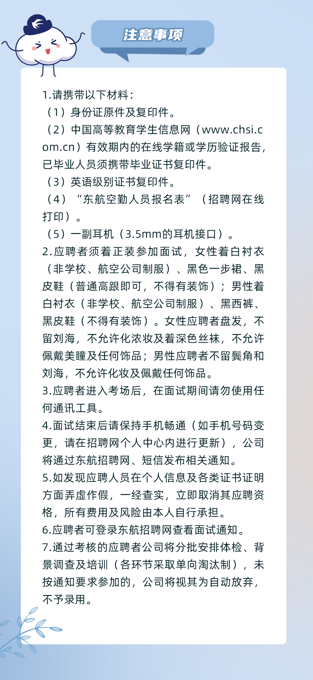 <p>注意事项</p>
<p>1.请携带以下材料:</p>
<p>(1)身份证原件及复印件。</p>
<p>(2)中国高等教育学生信息网(www.chsi.c<br/>om.cn)有效期内的在线学籍或学历验证报告,<br/>已毕业人员须携带毕业证书复印件。</p>
<p>(3)英语级别证书复印件。</p>
<p>(4)“东航空勤人员报名表”(招聘网在线<br/>打印)。</p>
<p>(5)一副耳机(3.5mm的耳机接口)。</p>
<p>2.应聘者须着正装参加面试,女性着白衬衣<br/>(非学校、航空公司制服)、黑色一步裙、黑<br/>皮鞋(普通高跟即可,不得有装饰);男性着<br/>白衬衣(非学校、航空公司制服)、黑西裤、<br/>黑皮鞋(不得有装饰)。女性应聘者盘发,不<br/>留刘海,不允许化浓妆及着深色丝袜,不允许<br/>佩戴美瞳及任何饰品;男性应聘者不留鬓角和<br/>刘海,不允许化妆及佩戴任何饰品。</p>
<p>3.应聘者进入考场后,在面试期间请勿使用任<br/>何通讯工具。</p>
<p>4.面试结束后请保持手机畅通(如手机号码变<br/>更,请在招聘网个人中心内进行更新),公司<br/>将通过东航招聘网、短信发布相关通知。</p>
<p>5.如发现应聘人员在个人信息及各类证书证明<br/>方面弄虚作假,一经查实,立即取消其应聘资<br/>格,所有费用及风险由本人自行承担。</p>
<p>6.应聘者可登录东航招聘网查看面试通知。</p>
<p>7.通过考核的应聘者公司将分批安排体检、背<br/>景调查及培训(各环节采取单向淘汰制),未<br/>按通知要求参加的,公司将视其为自动放弃,<br/>不予录用。</p>