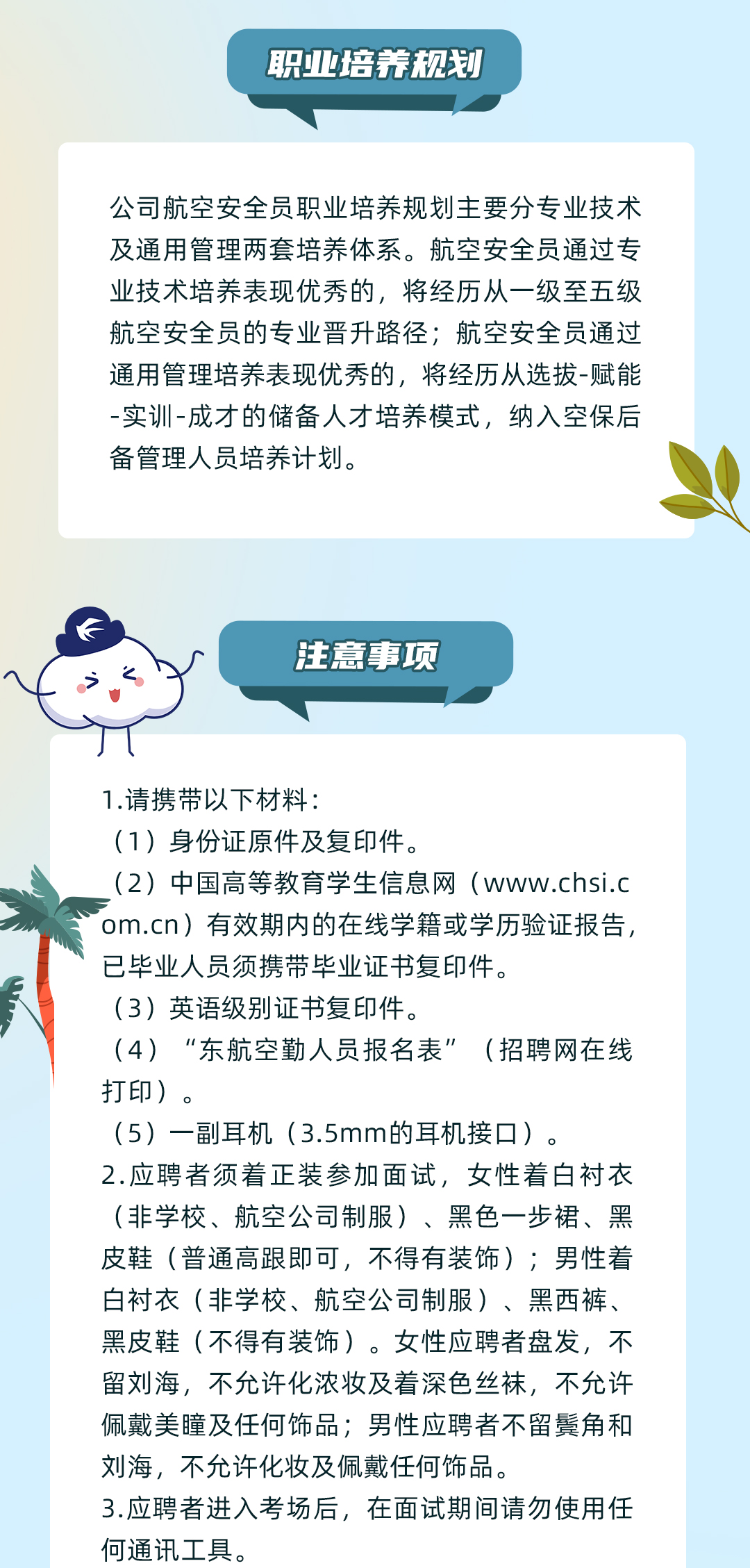 <p>职亚培养规划</p>
<p>公司航空安全员职业培养规划主要分专业技术<br/>及通用管理两套培养体系。航空安全员通过专<br/>业技术培养表现优秀的,将经历从一级至五级<br/>航空安全员的专业晋升路径;航空安全员通过<br/>通用管理培养表现优秀的,将经历从选拔-赋能<br/>-实训-成才的储备人才培养模式,纳入空保后<br/>备管理人员培养计划。</p>
<p>注意事项</p>
<p>1.请携带以下材料:</p>
<p>(1)身份证原件及复印件。</p>
<p>(2)中国高等教育学生信息网(www.chsi.c<br/>om.cn)有效期内的在线学籍或学历验证报告,<br/>已毕业人员须携带毕业证书复印件。</p>
<p>(3)英语级别证书复印件。</p>
<p>(4)“东航空勤人员报名表”(招聘网在线<br/>打印)。</p>
<p>(5)一副耳机(3.5mm的耳机接口)。</p>
<p>2.应聘者须着正装参加面试,女性着白衬衣<br/>(非学校、航空公司制服)、黑色一步裙、黑<br/>皮鞋(普通高跟即可,不得有装饰);男性着<br/>白衬衣(非学校、航空公司制服)、黑西裤、<br/>黑皮鞋(不得有装饰)。女性应聘者盘发,不<br/>留刘海,不允许化浓妆及着深色丝袜,不允许<br/>佩戴美瞳及任何饰品;男性应聘者不留鬓角和<br/>刘海,不允许化妆及佩戴任何饰品。</p>
<p>3.应聘者进入考场后,在面试期间请勿使用任<br/>何通讯工具。</p>