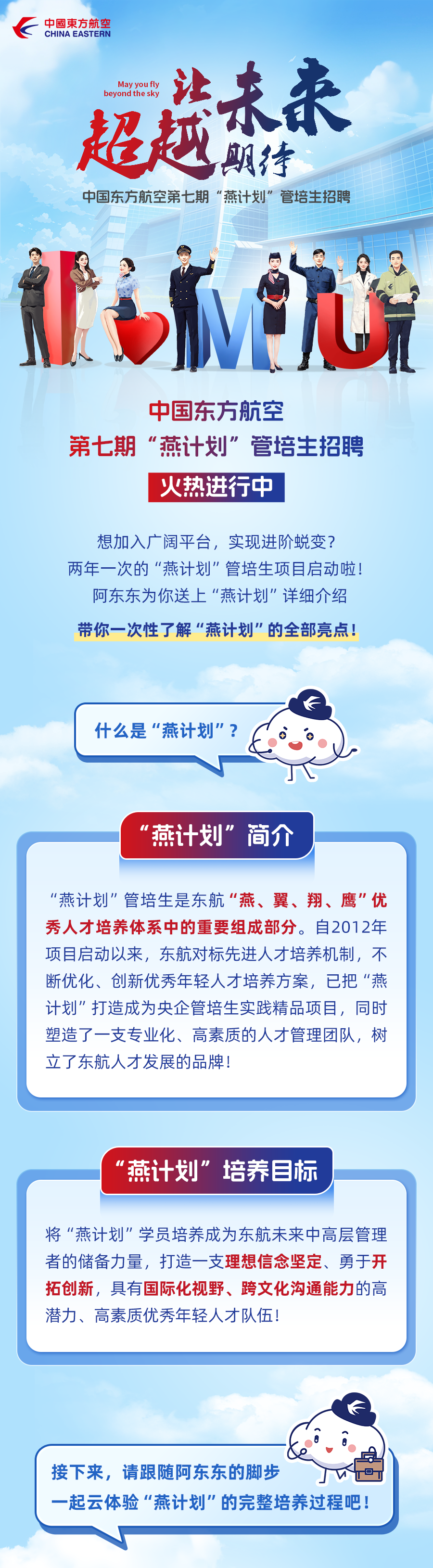 <p>中國東方航究</p>
<p>CHINA EASTERN</p>
<p>Meyr</p>
<p>然未来</p>
<p>超越特<br/>中国东方航空第七期“燕计划”管培生招聘</p>
<p>航</p>
<p>中国东方航空</p>
<p>第七期“燕计划”管培生招聘</p>
<p>火热进行中</p>
<p>想加入广阔平台，实现进阶蜕变?<br/>两年一次的“燕计划”管培生项目启动啦!</p>
<p>阿东东为你送上“燕计划”详细介绍<br/>带你一次性了解“燕计划”的全部亮点!</p>
<p>什么是“燕计划”?</p>
<p>“燕计划”简介</p>
<p>“燕计划”管培生是东航“燕、翼、翔、鹰”优<br/>秀人才培养体系中的重要组成部分。自2012年<br/>项目启动以来，东航对标先进人才培养机制，不<br/>断优化、创新优秀年轻人才培养方案，已把”燕<br/>计划"打造成为央企管培生实践精品项目，同时<br/>塑造了一支专业化、高素质的人才管理团队，树<br/>立了东航人才发展的品牌!</p>
<p>“燕计划”培养目标</p>
<p>将“燕计划"学员培养成为东航未来中高层管理<br/>者的储备力量，打造一支理想信念坚定、勇于开<br/>拓创新，具有国际化视野、跨文化沟通能力的高<br/>潜力、高素质优秀年轻人才队伍!</p>
<p>接下来，请跟随阿东东的脚步</p>
<p>V</p>
<p>一起云体验“燕计划"的完整培养过程吧!</p>
