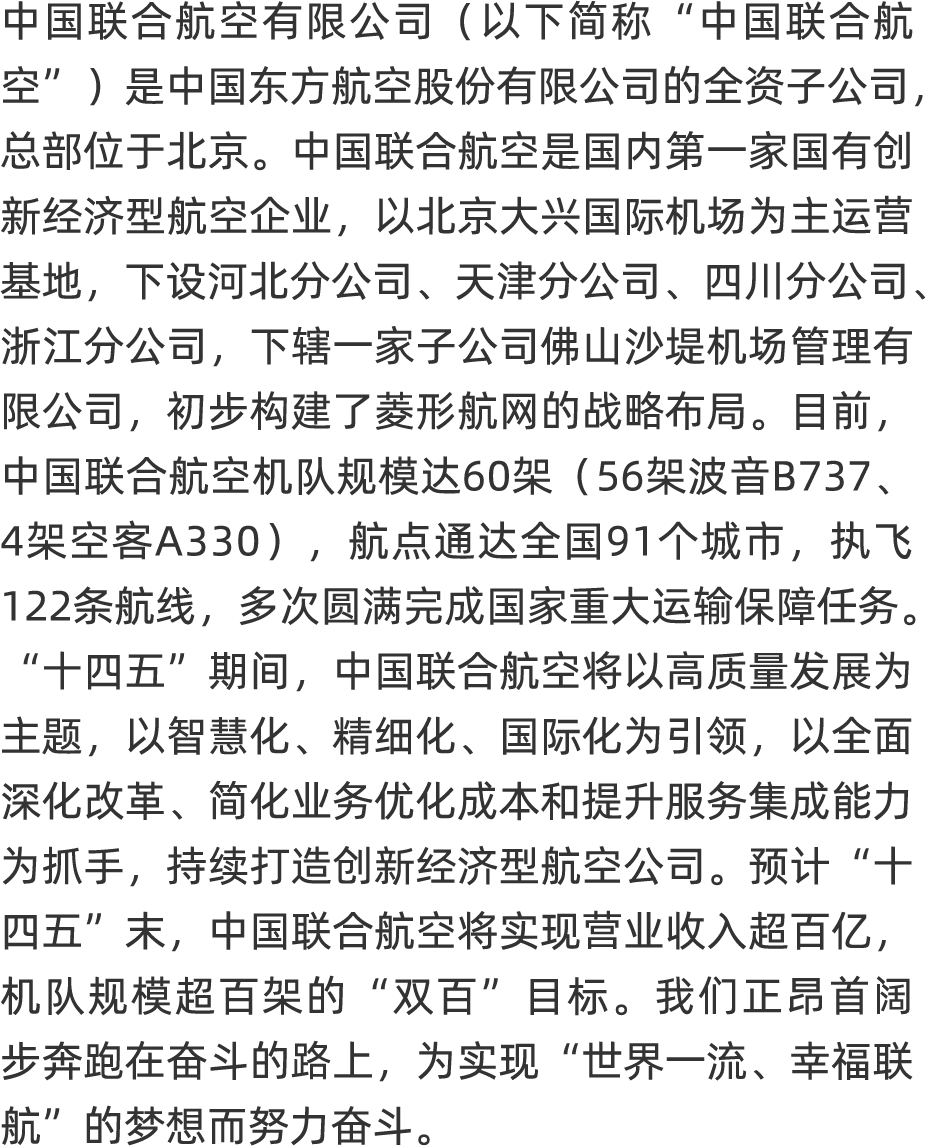 <p>中国联合航空有限公司(以下简称“中国联合航</p>
<p>它”是中国东方航空股份有限公司的全资子公司,</p>
<p>总部位于北京。中国联合航空是国内第一家国有创</p>
<p>新经济型航空企业,以北京大兴国际机场为主运营</p>
<p>基地, 下设河北分公司、天津分公司、四川分公司、</p>
<p>浙江分公司, 下辖一家子公司佛山沙堤机场管理有</p>
<p>限公司,初步构建了菱形航网的战略布局。目前,</p>
<p>中国联合航空机队规模达60架( 56架波音B737、</p>
<p>4架空客A330),航点通达全国91个城市,执飞</p>
<p>122条航线, 多次圆满完成国家重大运输保障任务。</p>
<p>“十四五”期间,中国联合航空将以高质量发展为</p>
<p>主题,以智慧化、精细化、国际化为引领,以全面</p>
<p>深化改革、简化业务优化成本和提升服务集成能力</p>
<p>为抓手,持续打造创新经济型航空公司。预计“十</p>
<p>四五”末,中国联合航空将实现营业收入超百亿,</p>
<p>机队规模超百架的“双百”目标。我们正昂首阔</p>
<p>步奔跑在奋斗的路上,为实现“世界一流、幸福联</p>
<p>航”的梦想而努力奋斗。</p>
