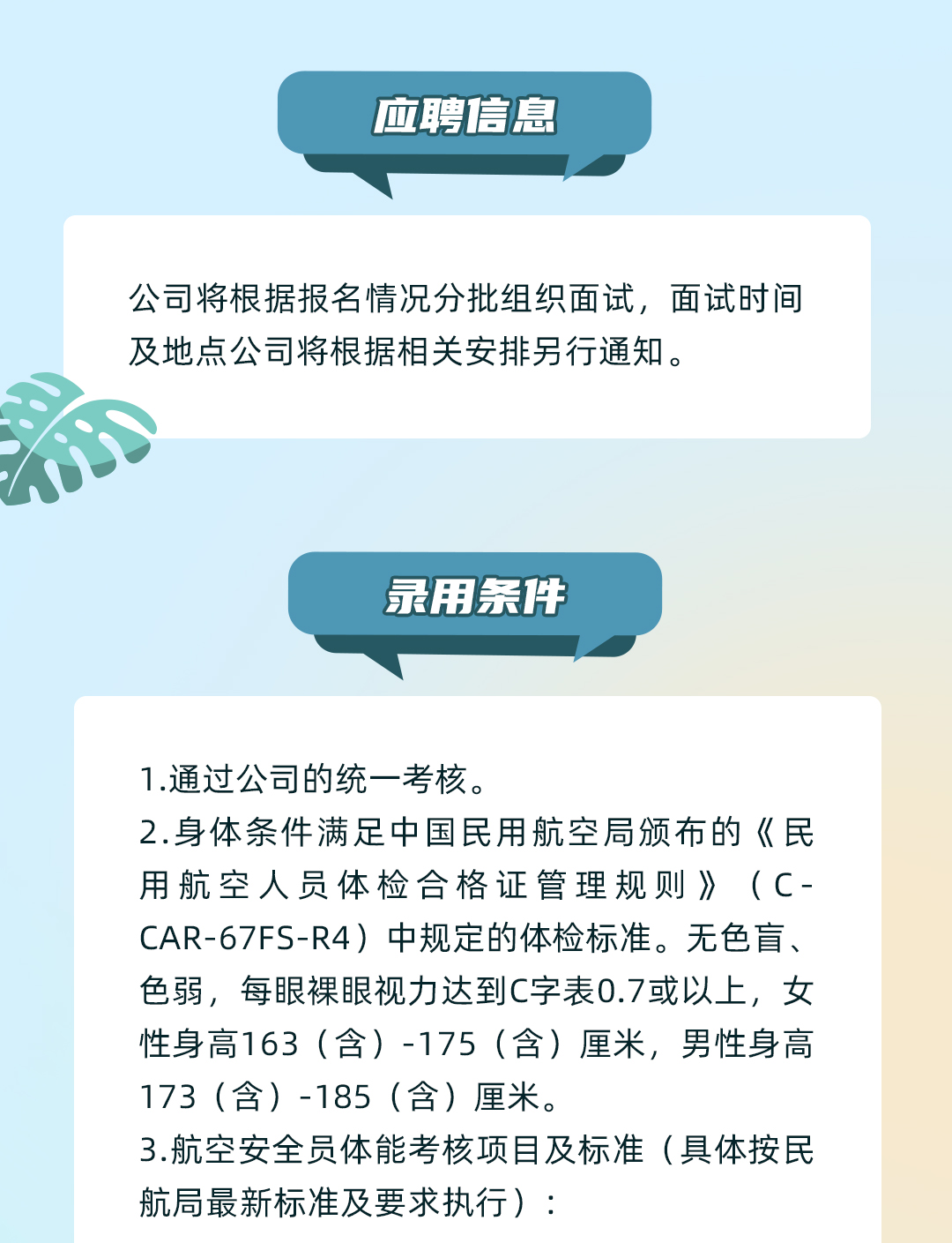 <p>应聘信息</p>
<p>公司将根据报名情况分批组织面试,面试时间<br/>及地点公司将根据相关安排另行通知。</p>
<p>暴用条件</p>
<p>1.通过公司的统一考核。</p>
<p>2.身体条件满足中国民用航空局颁布的《民<br/>用航空人员体检合格证管理规则》(C-<br/>CAR-67FS-R4)中规定的体检标准。无色盲、<br/>色弱,每眼裸眼视力达到C字表0.7或以上,女<br/>性身高163(含)-175(含)厘米,男性身高<br/>173(含)-185(含)厘米。</p>
<p>3.航空安全员体能考核项目及标准(具体按民<br/>航局最新标准及要求执行):</p>