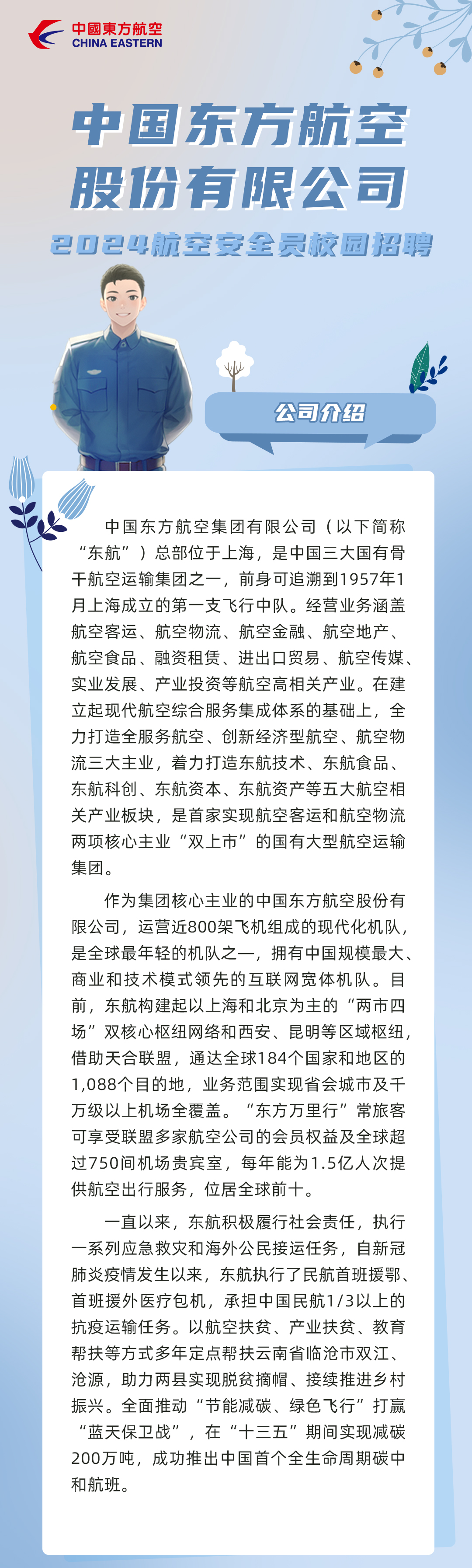 <p>中國東方航空<br/>CHINA EASTERN</p>
<p>中国东方航空<br/>股份有限公司<br/>2024航空安全员校园招聘</p>
<p>公司介绍</p>
<p>中国东方航空集团有限公司(以下简称<br/>“东航”)总部位于上海,是中国三大国有骨<br/>干航空运输集团之一,前身可追溯到1957年1<br/>月上海成立的第一支飞行中队。经营业务涵盖<br/>航空客运、航空物流、航空金融、航空地产、<br/>航空食品、融资租赁、进出口贸易、航空传媒、<br/>实业发展、产业投资等航空高相关产业。在建<br/>立起现代航空综合服务集成体系的基础上,全<br/>力打造全服务航空、创新经济型航空、航空物<br/>流三大主业,着力打造东航技术、东航食品、<br/>东航科创、东航资本、东航资产等五大航空相<br/>关产业板块,是首家实现航空客运和航空物流<br/>两项核心主业“双上市”的国有大型航空运输<br/>集团。</p>
<p>作为集团核心主业的中国东方航空股份有<br/>限公司,运营近800架飞机组成的现代化机队,<br/>是全球最年轻的机队之一,<br/>拥有中国规模最大、</p>
<p>1</p>
<p>商业和技术模式领先的互联网宽体机队。目<br/>前,东航构建起以上海和北京为主的“两市四<br/>场”双核心枢纽网络和西安、昆明等区域枢纽,<br/>借助天合联盟,通达全球184个国家和地区的<br/>1,088个目的地,业务范围实现省会城市及千<br/>万级以上机场全覆盖。“东方万里行”常旅客<br/>可享受联盟多家航空公司的会员权益及全球超<br/>过750间机场贵宾室,每年能为1.5亿人次提<br/>供航空出行服务,位居全球前十。</p>
<p>一直以来,东航积极履行社会责任,执行<br/>一系列应急救灾和海外公民接运任务,自新冠<br/>肺炎疫情发生以来,东航执行了民航首班援鄂、<br/>首班援外医疗包机,承担中国民航1/3以上的<br/>抗疫运输任务。以航空扶贫、产业扶贫、教育<br/>帮扶等方式多年定点帮扶云南省临沧市双江、<br/>沧源,助力两县实现脱贫摘帽、接续推进乡村<br/>振兴。全面推动“节能减碳、绿色飞行”打赢<br/>“蓝天保卫战”,在“十三五”期间实现减碳<br/>200万吨,成功推出中国首个全生命周期碳中<br/>和航班。</p>