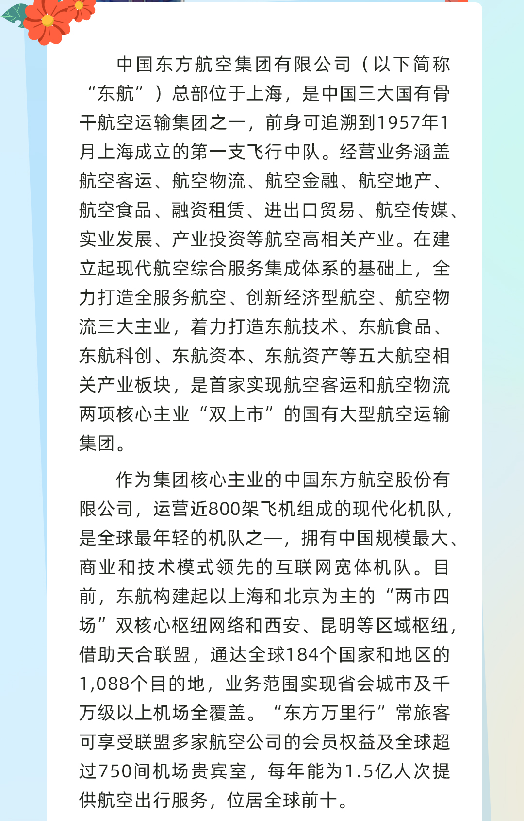 <p>中国东方航空集团有限公司(以下简称<br/>“东航”)总部位于上海,是中国三大国有骨<br/>干航空运输集团之一,前身可追溯到1957年1<br/>月上海成立的第一支飞行中队。经营业务涵盖<br/>航空客运、航空物流、航空金融、航空地产、<br/>航空食品、融资租赁、进出口贸易、航空传媒、<br/>实业发展、产业投资等航空高相关产业。在建<br/>立起现代航空综合服务集成体系的基础上,全<br/>力打造全服务航空、创新经济型航空、航空物<br/>流三大主业,着力打造东航技术、东航食品、<br/>东航科创、东航资本、东航资产等五大航空相<br/>关产业板块,是首家实现航空客运和航空物流<br/>两项核心主业“双上市”的国有大型航空运输<br/>集团。</p>
<p>作为集团核心主业的中国东方航空股份有<br/>限公司,运营近800架飞机组成的现代化机队,<br/>是全球最年轻的机队之一,拥有中国规模最大、<br/>商业和技术模式领先的互联网宽体机队。目<br/>前,东航构建起以上海和北京为主的“两市四<br/>场”双核心枢纽网络和西安、昆明等区域枢纽,<br/>借助天合联盟,通达全球184个国家和地区的<br/>1,088个目的地,业务范围实现省会城市及千<br/>万级以上机场全覆盖。“东方万里行”常旅客<br/>可享受联盟多家航空公司的会员权益及全球超<br/>过750间机场贵宾室,每年能为1.5亿人次提<br/>供航空出行服务,位居全球前十。</p>