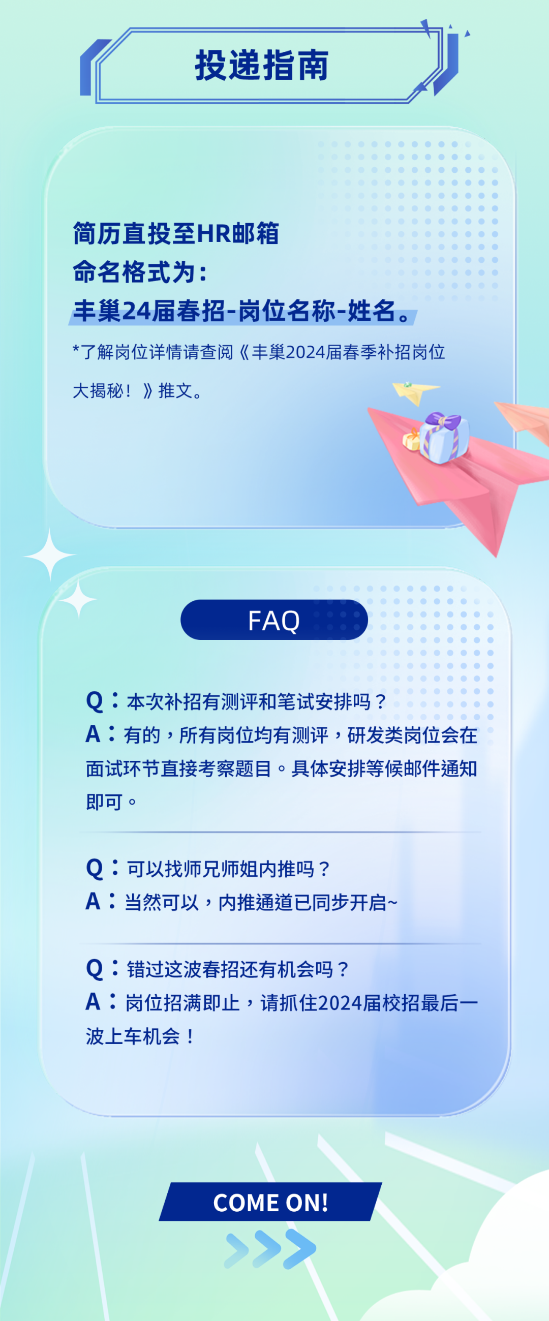 <p>投递指南</p>
<p>简历直投至HR邮箱</p>
<p>命名格式为:</p>
<p>丰巢24届春招-岗位名称-姓名。<br/>*了解岗位详情请查阅《丰巢2024届春季补招岗位<br/>大揭秘!》推文。</p>
<p>FAQ</p>
<p>Q:本次补招有测评和笔试安排吗?</p>
<p>A:有的，所有岗位均有测评，研发类岗位会在<br/>面试环节直接考察题目。具体安排等候邮件通知<br/>即可。</p>
<p>Q:可以找师兄师姐内推吗?</p>
<p>A:当然可以，内推通道已同步开启、</p>
<p>Q:错过这波春招还有机会吗?</p>
<p>A:岗位招满即止，请抓住2024届校招最后一<br/>波上车机会!</p>
<p>COME ON!</p>
