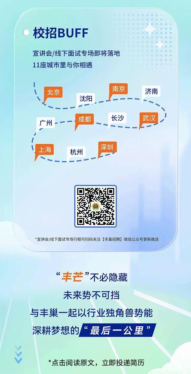 <p>校招BUFF</p>
<p>宣讲会/线下面试专场即将落地<br/>11座城市里与你相遇</p>
<p>北京</p>
<p>广州</p>
<p>沈阳</p>
<p>成都</p>
<p>南京</p>
<p>济南</p>
<p>长沙</p>
<p>武汉</p>
<p>上海</p>
<p>杭州</p>
<p>深圳</p>
<p>*宣讲会/线下面试专场行程可扫码关注[丰巢招聘]微信公众号更新推送</p>
<p>“丰芒”不必隐藏<br/>未来势不可挡</p>
<p>与丰巢一起以行业独角兽势能<br/>深耕梦想的“最后一公里”</p>
<p>*点击阅读原文，立即投递简历</p>

