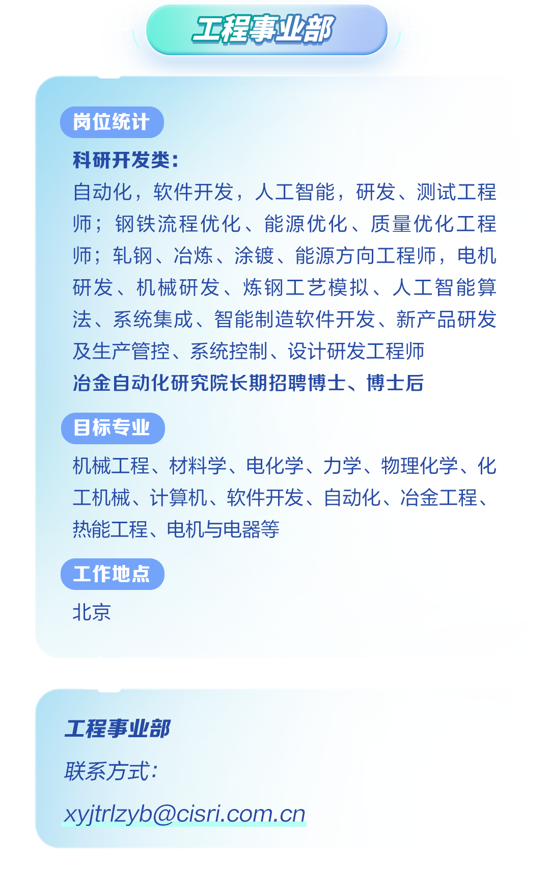 <p>工程事业部</p>
<p>( 岗位统计</p>
<p>科研开发类:</p>
<p>自动化,软件开发,人工智能,研发、测试工程</p>
<p>师;钢铁流程优化、能源优化、质量优化工程</p>
<p>师;轧钢、冶炼、涂镀、能源方向工程师,电机</p>
<p>研发、机械研发、炼钢工艺模拟、人工智能算</p>
<p>法、系统集成、智能制造软件开发、新产品研发</p>
<p>及生产管控、系统控制、设计研发工程师</p>
<p>冶金自动化研究院长期招聘博士、博士后</p>
<p>目标专业</p>
<p>机械工程、材料学、电化学、力学、物理化学、化</p>
<p>工机械、计算机、软件开发、自动化、冶金工程、</p>
<p>热能工程、电机与电器等</p>
<p>(工作地点</p>
<p>北京</p>
<p>工程事业部</p>
<p>联系方式:</p>
<p>xyjtrlzyb@cisri.com.cn</p>
