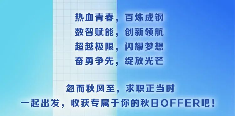 <p>热血青春，百炼成钢<br/>数智赋能，创新领航<br/>超越极限，<br/>闪耀梦想<br/>奋勇争先，绽放光芒</p>
<p>忽而秋风至，求职正当时</p>
<p>起出发，收获专属于你的秋日OFFER吧!</p>

