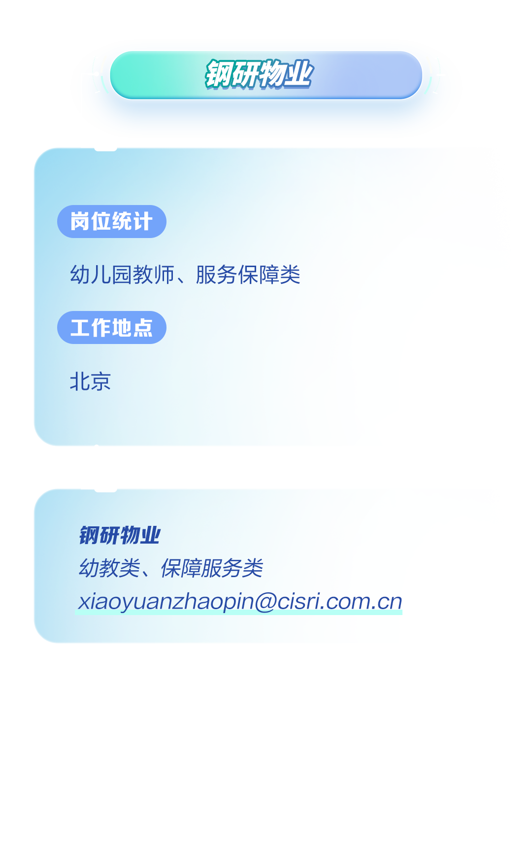 <p>钢研物业</p>
<p>( 岗位统计</p>
<p>幼儿园教师、服务保障类</p>
<p>( 工作地点</p>
<p>北京</p>
<p>钢研物业</p>
<p>幼教类、保障服务类</p>
<p>xiaoyuanzhaopin@cisri.com.cn</p>
