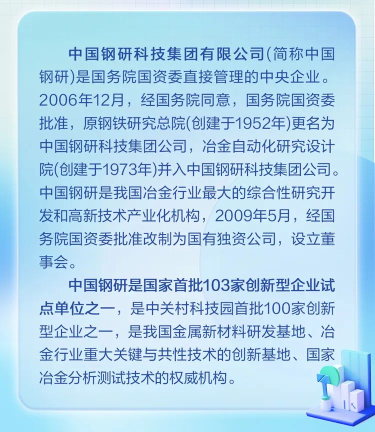 <p>中国钢研科技集团有限公司(简称中国<br/>钢研)是国务院国资委直接管理的中央企业。<br/>2006年12月，经国务院同意，国务院国资委<br/>批准，原钢铁研究总院(创建于1952年)更名为<br/>中国钢研科技集团公司，冶金自动化研究设计<br/>院(创建于1973年)并入中国钢研科技集团公司。<br/>中国钢研是我国冶金行业最大的综合性研究开<br/>发和高新技术产业化机构，2009年5月，经国<br/>务院国资委批准改制为国有独资公司，设立董<br/>事会。</p>
<p>中国钢研是国家首批103家创新型企业试<br/>点单位之一，是中关村科技园首批100家创新<br/>型企业之一，是我国金属新材料研发基地、冶<br/>金行业重大关键与共性技术的创新基地、国家<br/>冶金分析测试技术的权威机构。</p>
