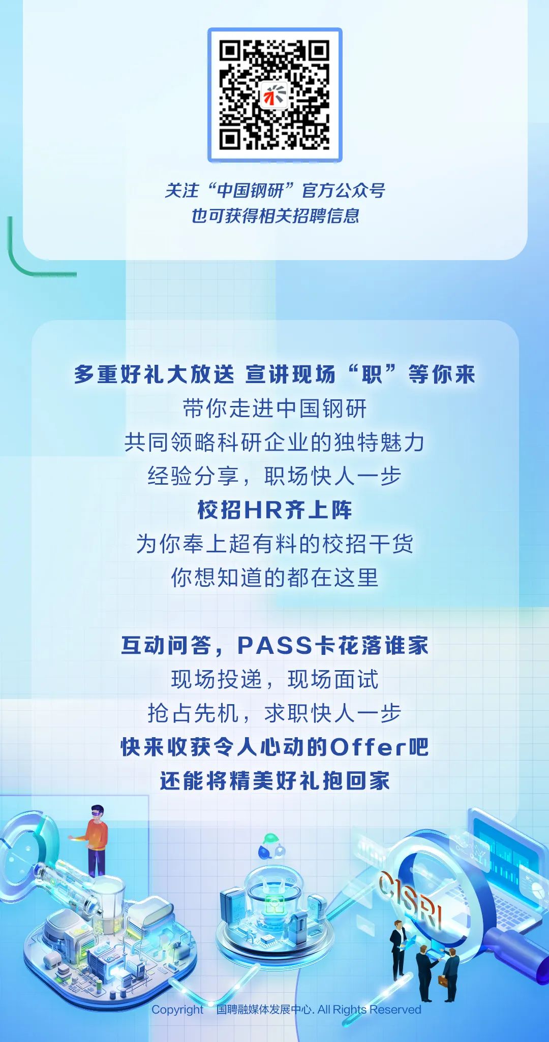 <p>示</p>
<p>关注&ldquo;中国钢研&rdquo;官方公众号</p>
<p>也可获得相关招聘信息</p>
<p>多重好礼大放送宣讲现场&ldquo;职&rdquo;等你来</p>
<p>带你走进中国钢研</p>
<p>共同领略科研企业的独特魅力</p>
<p>经验分享,职场快人一步</p>
<p>校招HR齐上阵</p>
<p>为你奉上超有料的校招干货</p>
<p>你想知道的都在这里</p>
<p>互动问答,PAS S卡花落谁家</p>
<p>现场投递,现场面试</p>
<p>抢占先机,求职快人一步</p>
<p>快来收获令人心动的Offer吧</p>
<p>还能将精美好礼抱回家</p>
<p>Copyright 国聘融媒体发展中心. All Rights Reserved</p>
