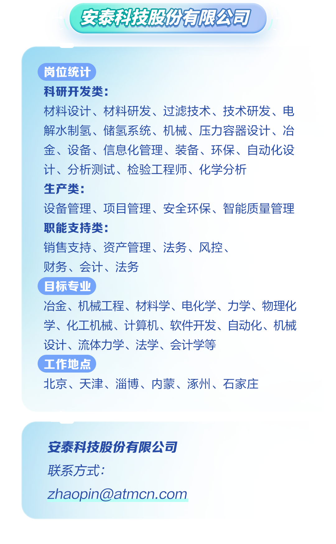 <p>安泰科技股份有限公司</p>
<p>岗位统计</p>
<p>科研开发类:</p>
<p>材料设计、材料研发、过滤技术、技术研发、电</p>
<p>解水制氢、储氢系统、机械、压力容器设计、冶</p>
<p>金、设备、信息化管理、装备、环保、自动化设</p>
<p>计、分析测试、检验工程师、化学分析</p>
<p>生产类:</p>
<p>设备管理、项目管理、安全环保、智能质量管理</p>
<p>职能支持类:</p>
<p>销售支持、资产管理、法务、风控、</p>
<p>财务、会计、法务</p>
<p>(目标专业</p>
<p>冶金、机械工程、材料学、电化学、力学、物理化</p>
<p>学、化工机械、计算机、软件开发、自动化、机械</p>
<p>设计、流体力学、法学、会计学等</p>
<p>工作地点</p>
<p>北京、天津、淄博、内蒙、涿州、石家庄</p>
<p>安泰科技股份有限公司</p>
<p>联系方式:</p>
<p>zhaopin@atmcn.com</p>
