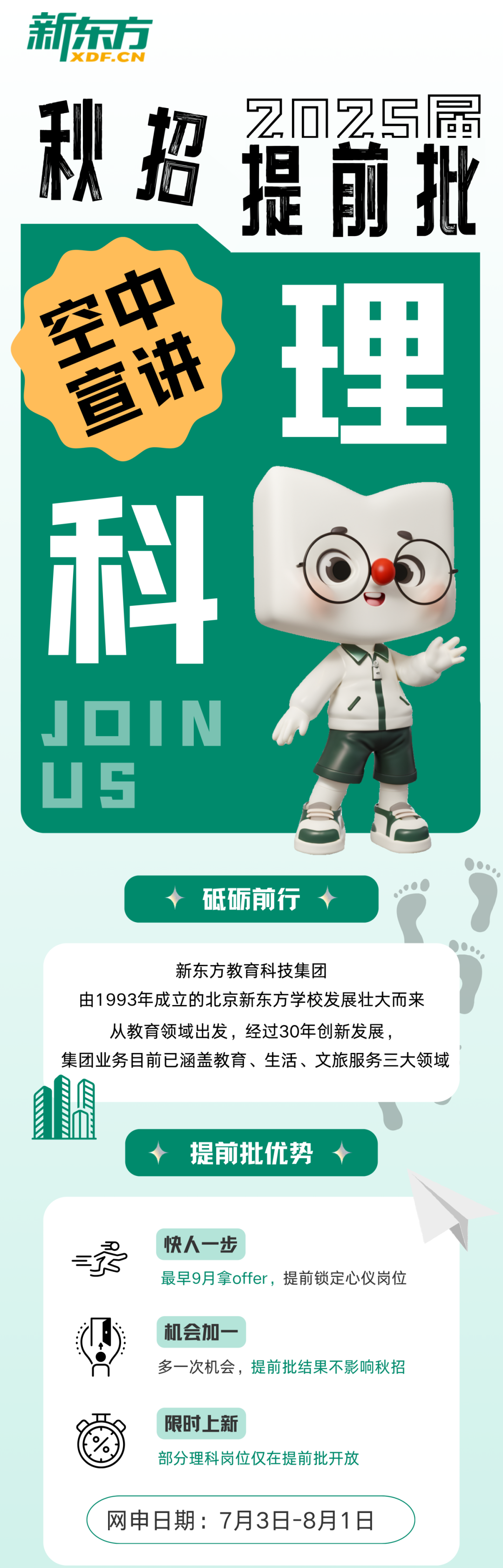 <p>新东方</p>
<p>IXDF.CN</p>
<p>秋招提俞批</p>
<p>窖<br/>理</p>
<p> </p>
<p>科</p>
<p>EIN</p>
<p>砥砺前行</p>
<p>新东方教育科技集团</p>
<p>由1993年成立的北京新东方学校发展壮大而来</p>
<p>从教育领域出发，经过30年创新发展，</p>
<p>集团业务目前已涵盖教育、生活、文旅服务三大领域</p>
<p>提前批优势</p>
<p>快人一步</p>
<p>最早9月拿offer，提前锁定心仪岗位</p>
<p>机会加一</p>
<p>多一次机会，提前批结果不影响秋招</p>
<p>限时上新</p>
<p>部分理科岗位仅在提前批开放</p>
<p>网申日期:7月3日-8月1日</p>

