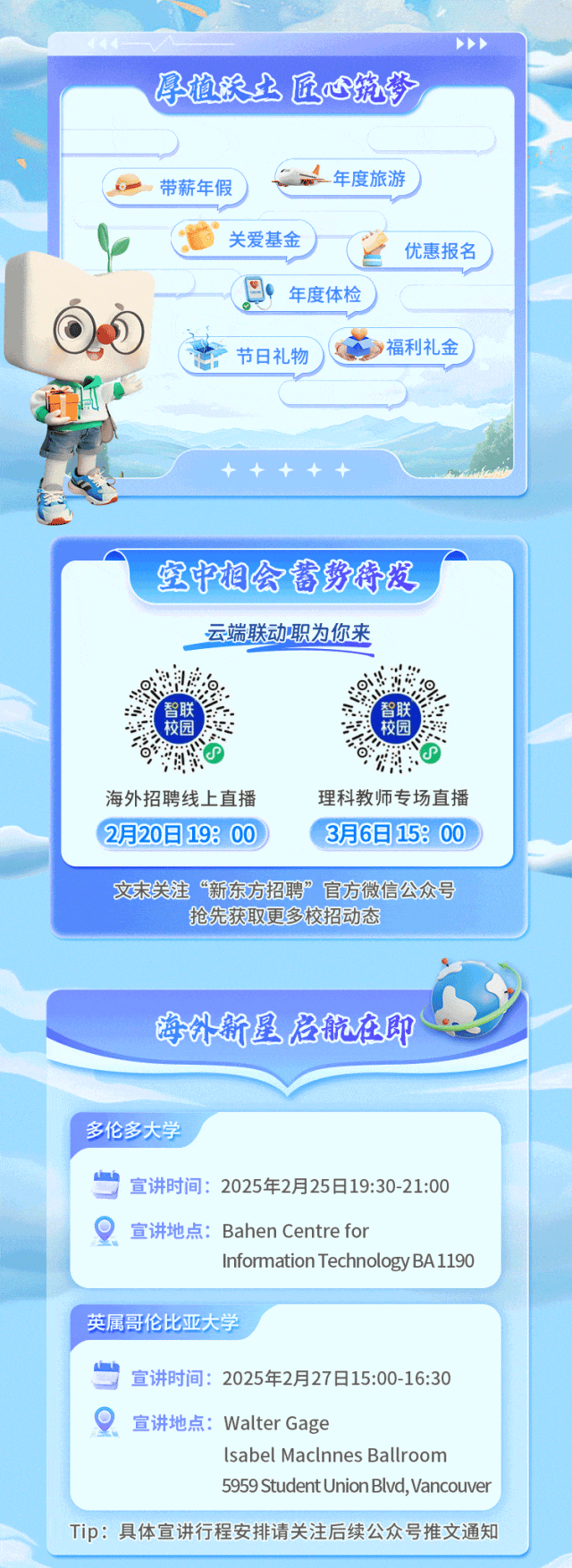 <p>海外新星启航在即</p>
<p>多伦多大学</p>
<p>宣讲时间: 2025年2月25日19:30-21:00</p>
<p>。宣讲地点: Bahen Centre for</p>
<p>InformationTechnologyBA1190</p>
<p>英属哥伦比亚大学</p>
<p>S宣讲时间: 2025年2月27日15:00-16:30</p>
<p>宣讲地点: Walter Gage</p>
<p>lsabel Maclnnes Ballroom</p>
<p>5959 StudentUnionBlvd,Vancouver</p>
<p>Tip:具体宣讲行程安排请关注后续公众号推文通知</p>

<table>
<tr><td>孕植沃土 匠心筑梦</td>
<td>P</td>
</tr>
<tr><td>年度旅游。 带薪年假)关爱基金上 优惠报名)巴 年度体检</td>
<td></td>
</tr>
<tr><td colspan="2">00 C 》福利礼金” 节日礼物2宝中相会者势特发云端联动职为你来、 上0校园 险0海外招聘线上直播 理科教师专场直播2月20日198 00 3月6日158 00 \'</td>
</tr>
<tr><td>文末关注“新东方招聘”官方微信公众号抢先获取更多校招动态</td>
<td></td>
</tr>
</table>

