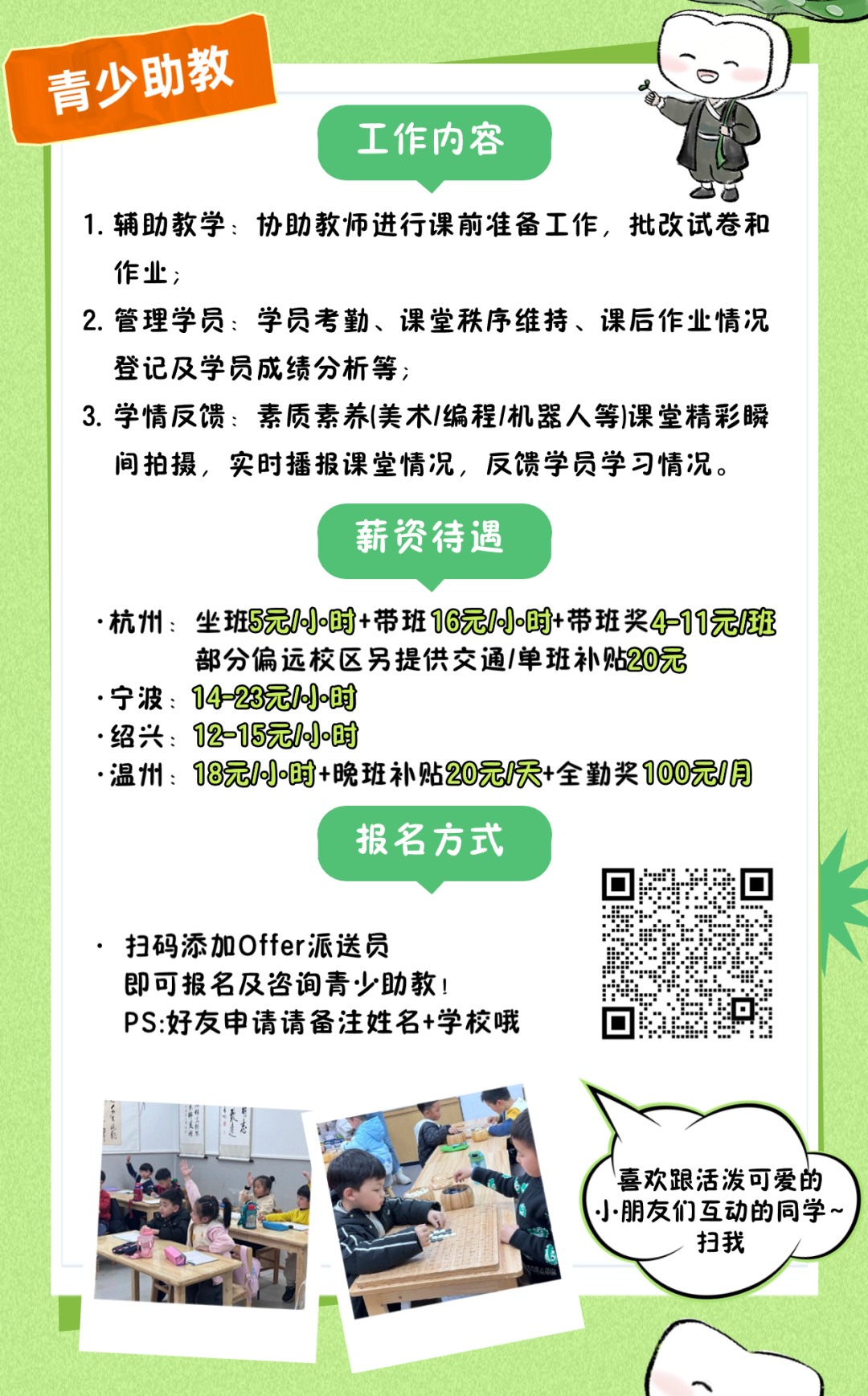 <p>青少 助教</p>
<p>工作内容</p>
<p>1.辅助教学:协助教师进行课前准备工作,批改试卷和</p>
<p>作业;</p>
<p>2.管理学员:学员考勤、课堂秩序维持、课后作业情况</p>
<p>登记及学员成绩分析等;</p>
<p>3.学情反馈:素质素养(美术/编程1机器人等)课堂精彩瞬</p>
<p>间拍摄,实时播报课堂情况,反馈学员学习情况。</p>
<p>薪资待遇</p>
<p>.杭州坐班5元/00时+带班16元1小时+带班奖4=11元班</p>
<p>部分偏远校区另提供交通/单班补贴20元</p>
<p>.宁波: 14-23元/小时</p>
<p>.绍兴: 12-15元/0时</p>
<p>温州: 18元/小时+晚班补贴20元/天+全勤奖100元1月</p>
<p>报名方式</p>
<p>扫码添加Offer派送员</p>
<p>即可报名及咨询青少助教!</p>
<p>PS:好友申请请备注姓名+学校哦☐</p>
<p>喜欢跟活泼可爱的</p>
<p>小朋友们互动的同学~</p>
<p>扫我</p>
