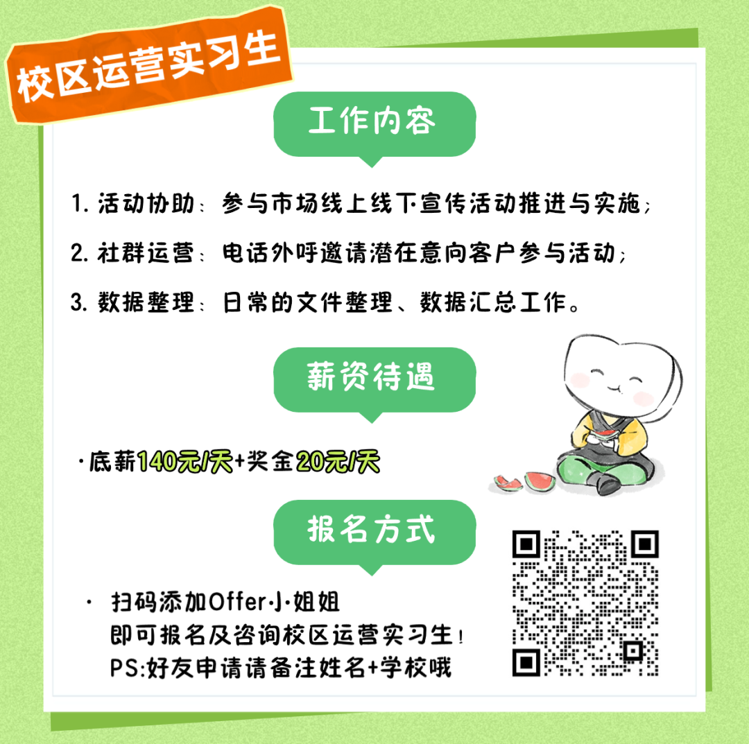 <p>校区运营实习生</p>
<p>工作内容</p>
<p>1.活动协助:参与市场线上线下宣传活动推进与实施;</p>
<p>2.社群运营:电话外呼邀请潜在意向客户参与活动;</p>
<p>3.数据整理:日常的文件整理、数据汇总工作。</p>
<p>薪资待遇</p>
<p>.底薪140元/天+奖金20元1天</p>
<p>报名方式</p>
<p>扫码添加Offer小姐姐</p>
<p>即可报名及咨询校区运营实习生!</p>
<p>PS:好友申请请备注姓名+学校哦回</p>
